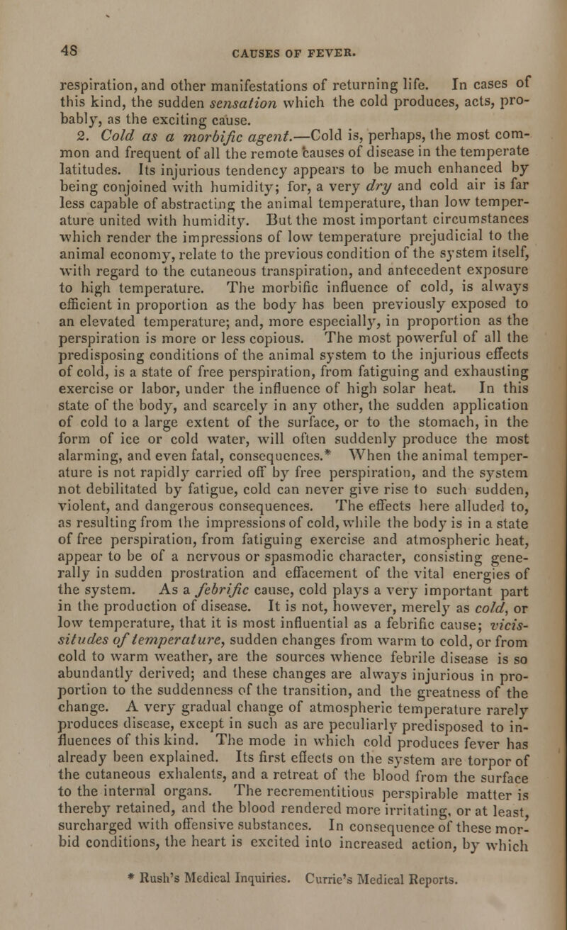 respiration, and other manifestations of returning life. In cases of this kind, the sudden sensation which the cold produces, acts, pro- bably, as the exciting cause. 2. Cold as a morbific agent.—Cold is, perhaps, the most com- mon and frequent of all the remote causes of disease in the temperate latitudes. Its injurious tendency appears to be much enhanced by being conjoined with humidity; for, a very dry and cold air is far less capable of abstracting the animal temperature, than low temper- ature united with humidity. But the most important circumstances which render the impressions of low temperature prejudicial to the animal economy, relate to the previous condition of the system itself, with regard to the cutaneous transpiration, and antecedent exposure to high temperature. The morbific influence of cold, is always efficient in proportion as the body has been previously exposed to an elevated temperature; and, more especially, in proportion as the perspiration is more or less copious. The most powerful of all the predisposing conditions of the animal system to the injurious effects of cold, is a state of free perspiration, from fatiguing and exhausting exercise or labor, under the influence of high solar heat. In this state of the body, and scarcely in any other, the sudden application of cold to a large extent of the surface, or to the stomach, in the form of ice or cold water, will often suddenly produce the most alarming, and even fatal, consequences.* When the animal temper- ature is not rapidly carried off by free perspiration, and the system not debilitated by fatigue, cold can never give rise to such sudden, violent, and dangerous consequences. The effects here alluded to, as resulting from the impressions of cold, while the body is in a state of free perspiration, from fatiguing exercise and atmospheric heat, appear to be of a nervous or spasmodic character, consisting gene- rally in sudden prostration and effacement of the vital energies of the system. As a febrijic cause, cold plays a very important part in the production of disease. It is not, however, merely as cold, or low temperature, that it is most influential as a febrific cause; vicis- situdes of temperature, sudden changes from warm to cold, or from cold to warm weather, are the sources whence febrile disease is so abundantly derived; and these changes are always injurious in pro- portion to the suddenness of the transition, and the greatness of the change. A very gradual change of atmospheric temperature rarely produces disease, except in such as are peculiarly predisposed to in- fluences of this kind. The mode in which cold produces fever has already been explained. Its first effects on the system are torpor of the cutaneous exhalents, and a retreat of the blood from the surface to the internal organs. The recrementitious perspirable matter is thereby retained, and the blood rendered more irritating, or at least surcharged with offensive substances. In consequence of these mor- bid conditions, the heart is excited into increased action, by which * Rush's Medical Inquiries. Currie's Medical Reports.