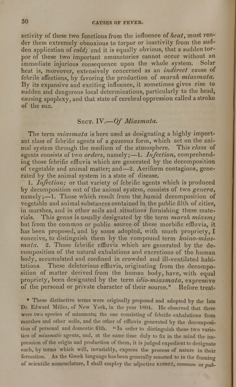 activity of these two functions from the influence of heat, must ren- der them extremely obnoxious to torpor or inactivity from the sud- den application of cold; and it is equally obvious, that a sudden tor- por of these two important emunctories cannot occur without an immediate injurious consequence upon the whole system. Solar heat is, moreover, extensively concerned as an indirect cause of febrile affections, by favoring the production of marsh miasmata. By its expansive and exciting influence, it sometimes gives rise to sudden and dangerous local determinations, particularly to the head, causing apoplexy, and that state of cerebral oppression called a stroke of the sun. Sect. IV.—Of Miasmata. The term miasmata is here used as designating a highly import- ant class of febrific agents of a gaseous form, which act on the ani- mal system through the medium of the atmosphere. This class of agents consists of two orders, namely;—1. Infection, comprehend- ing those febrific effluvia which are generated by the decomposition of vegetable and animal matter; and—2. Aeriform contagions, gene- rated by the animal system in a state of disease. 1. Infection; or that variety of febrific agents which is produced by decomposition out of the animal system, consists of two genera, namely;—1. Those which result from the humid decomposition of vegetable and animal substances contained in the public filth of cities, in marshes, and in other soils and situations furnishing these mate- rials. This genus is usually designated by the term marsh miasm; but from the common or public source of these morbific effluvia, it has been proposed, and by some adopted, with much propriety, I conceive, to distinguish them by the compound term koino-mias- mala. 2. Those febrific effluvia which are generated by the de- composition of the natural exhalations and excretions of the human body, accumulated and confined in crowded and ill-ventilated habi- tations. These deleterious effluvia, originating from the decompo- sition of matter derived from the human body, have, with equal propriety, been designated by the term idio-miasmala, expressive of the personal or private character of their source.* Before treat- * These distinctive terms were originally proposed and adopted by the late Dr. Edward Miller, of New York, in the year 1804. He observed that there were two species of miasmata; the one consisting of febrific exhalations from marshes and other soils, and the other of effluvia generated by the decomposi- tion of personal and domestic filth.  In order to distinguish these two varie- ties of miasmatic agents, and, at the same time duly to fix in the mind the im- pression of the origin and production of them, it is judged expedient to designate each, by terms which will, invariably, express the process of nature in their formation. As the Greek language has been generally resorted to in the framing of scientific nomenclature, I shall employ the adjective koinoz, common or pub-
