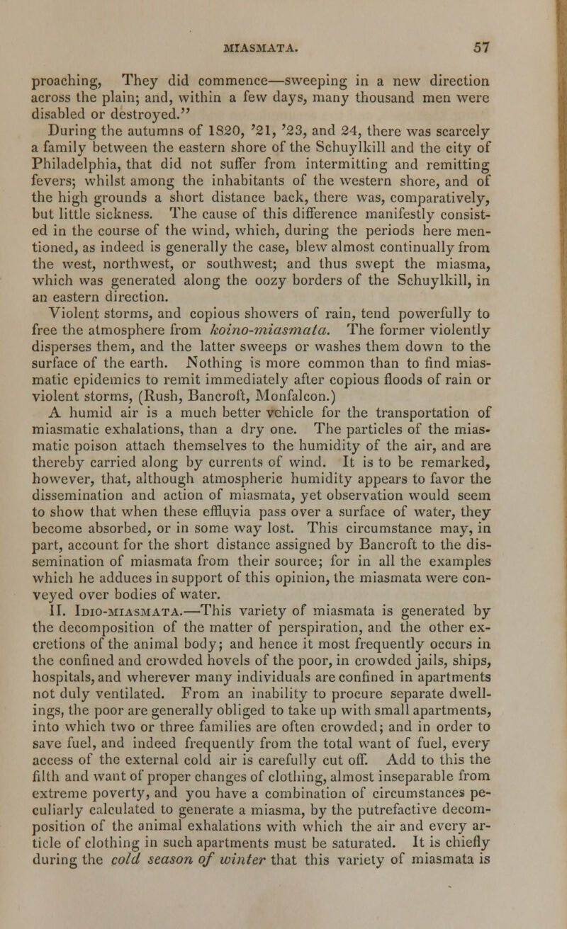 proaching, They did commence—sweeping in a new direction across the plain; and, within a few days, many thousand men were disabled or destroyed. During the autumns of 1820, '21, '23, and 24, there was scarcely a family between the eastern shore of the Schuylkill and the city of Philadelphia, that did not suffer from intermitting and remitting fevers; whilst among the inhabitants of the western shore, and of the high grounds a short distance back, there was, comparatively, but little sickness. The cause of this difference manifestly consist- ed in the course of the wind, which, during the periods here men- tioned, as indeed is generally the case, blew almost continually from the west, northwest, or southwest; and thus swept the miasma, which was generated along the oozy borders of the Schuylkill, in an eastern direction. Violent storms, and copious showers of rain, tend powerfully to free the atmosphere from koino-miasmata. The former violently disperses them, and the latter sweeps or washes them down to the surface of the earth. Nothing is more common than to find mias- matic epidemics to remit immediately after copious floods of rain or violent storms, (Rush, Bancroft, Monfalcon.) A humid air is a much better vehicle for the transportation of miasmatic exhalations, than a dry one. The particles of the mias- matic poison attach themselves to the humidity of the air, and are thereby carried along by currents of wind. It is to be remarked, however, that, although atmospheric humidity appears to favor the dissemination and action of miasmata, yet observation would seem to show that when these effluvia pass over a surface of water, they become absorbed, or in some way lost. This circumstance may, in part, account for the short distance assigned by Bancroft to the dis- semination of miasmata from their source; for in all the examples which he adduces in support of this opinion, the miasmata were con- veyed over bodies of water. II. Idio-miasmata.—This variety of miasmata is generated by the decomposition of the matter of perspiration, and the other ex- cretions of the animal body; and hence it most frequently occurs in the confined and crowded hovels of the poor, in crowded jails, ships, hospitals, and wherever many individuals are confined in apartments not duly ventilated. From an inability to procure separate dwell- ings, the poor are generally obliged to take up with small apartments, into which two or three families are often crowded; and in order to save fuel, and indeed frequently from the total want of fuel, every access of the external cold air is carefully cut off. Add to this the filth and want of proper changes of clothing, almost inseparable from extreme poverty, and you have a combination of circumstances pe- culiarly calculated to generate a miasma, by the putrefactive decom- position of the animal exhalations with which the air and every ar- ticle of clothing in such apartments must be saturated. It is chiefly during the cold season of winter that this variety of miasmata is