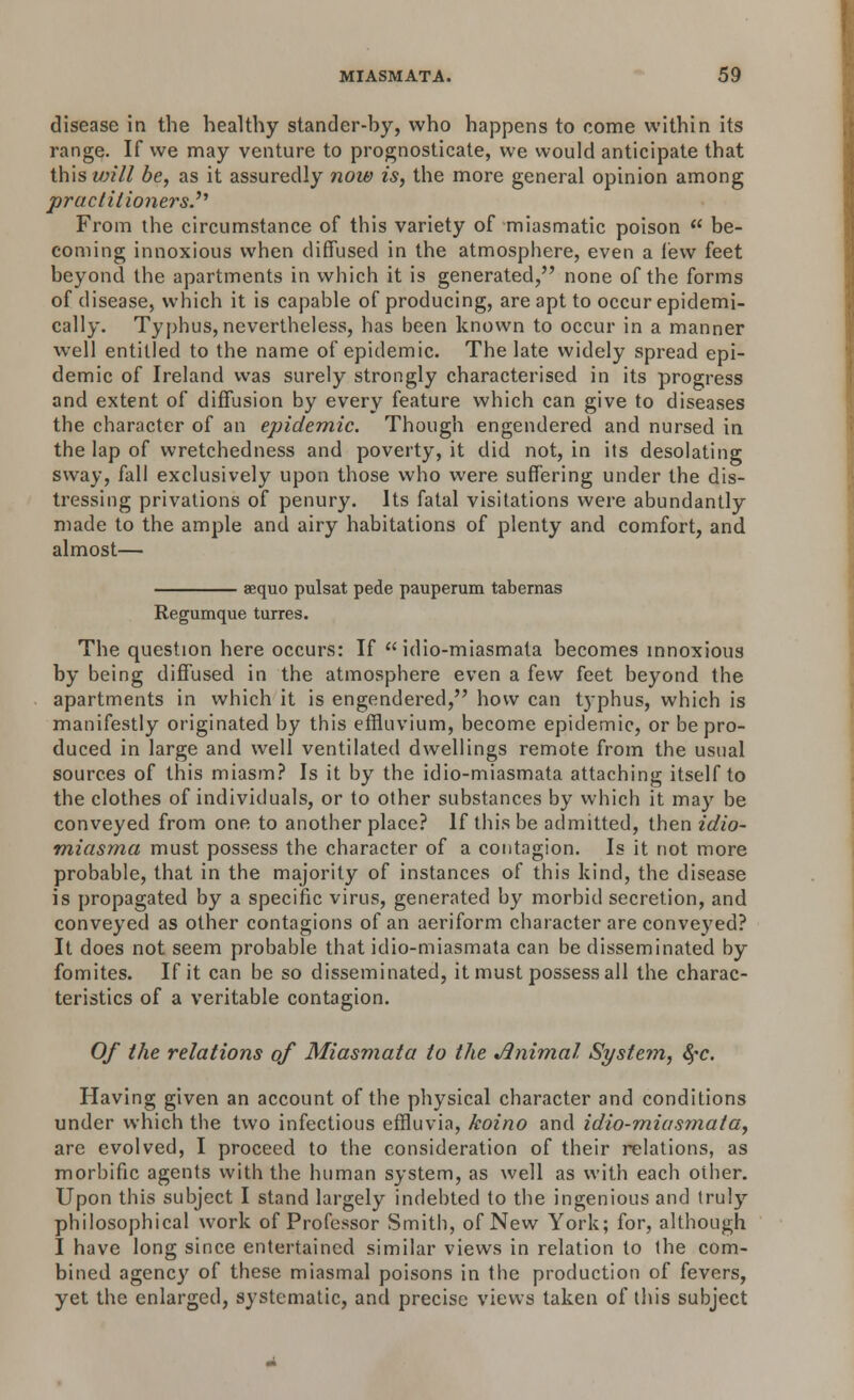 disease in the healthy stander-by, who happens to come within its range. If we may venture to prognosticate, we would anticipate that this will be, as it assuredly now is, the more general opinion among practitioners.31 From the circumstance of this variety of miasmatic poison  be- coming innoxious when diffused in the atmosphere, even a lew feet beyond the apartments in which it is generated, none of the forms of disease, which it is capable of producing, are apt to occur epidemi- cally. Typhus, nevertheless, has been known to occur in a manner well entitled to the name of epidemic. The late widely spread epi- demic of Ireland was surely strongly characterised in its progress and extent of diffusion by every feature which can give to diseases the character of an epidemic. Though engendered and nursed in the lap of wretchedness and poverty, it did not, in its desolating sway, fall exclusively upon those who were suffering under the dis- tressing privations of penury. Its fatal visitations were abundantly made to the ample and airy habitations of plenty and comfort, and almost— aequo pulsat pede pauperum tabernas Regumque turres. The question here occurs: If  idio-miasmata becomes innoxious by being diffused in the atmosphere even a few feet beyond the apartments in which it is engendered, how can typhus, which is manifestly originated by this effluvium, become epidemic, or be pro- duced in large and well ventilated dwellings remote from the usual sources of this miasm? Is it by the idio-miasmata attaching itself to the clothes of individuals, or to other substances by which it may be conveyed from one to another place? If this be admitted, then idio- miasma must possess the character of a contagion. Is it not more probable, that in the majority of instances of this kind, the disease is propagated by a specific virus, generated by morbid secretion, and conveyed as other contagions of an aeriform character are conveyed? It does not seem probable that idio-miasmata can be disseminated by fomites. If it can be so disseminated, it must possess all the charac- teristics of a veritable contagion. Of the relations of Miasmata to the *ftnimal System, fyc. Having given an account of the physical character and conditions under which the two infectious effluvia, koino and idio-miasmata, are evolved, I proceed to the consideration of their relations, as morbific agents with the human system, as well as with each other. Upon this subject I stand largely indebted to the ingenious and truly philosophical work of Professor Smith, of New York; for, although I have long since entertained similar views in relation to the com- bined agency of these miasmal poisons in the production of fevers, yet the enlarged, systematic, and precise views taken of this subject