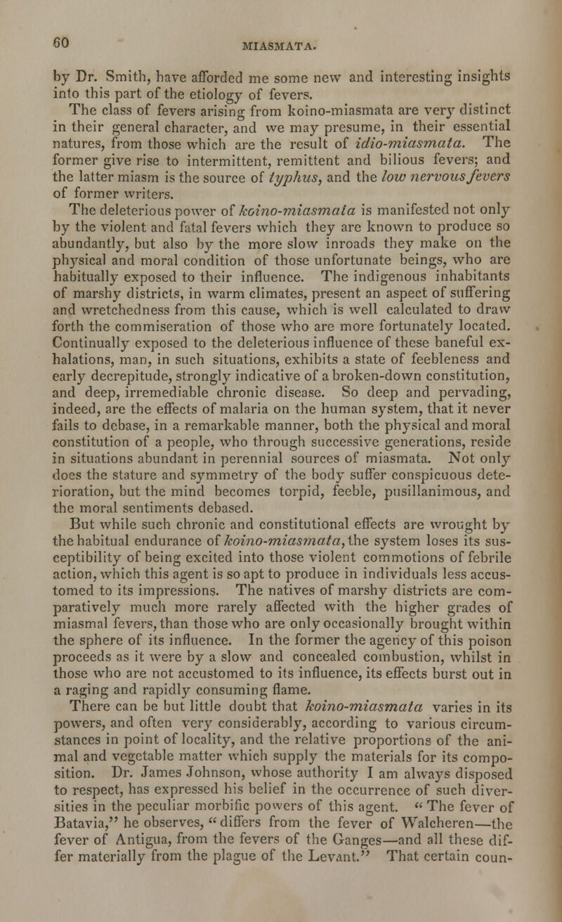 by Dr. Smith, have afforded me some new and interesting insights into this part of the etiology of fevers. The class of fevers arising from koino-miasmata are very distinct in their general character, and we may presume, in their essential natures, from those which are the result of idio-miasmata. The former give rise to intermittent, remittent and bilious fevers; and the latter miasm is the source of typhus, and the low nervous fevers of former writers. The deleterious power of koino-miasmata is manifested not only by the violent and fatal fevers which they are known to produce so abundantly, but also by the more slow inroads they make on the physical and moral condition of those unfortunate beings, who are habitually exposed to their influence. The indigenous inhabitants of marsh}- districts, in warm climates, present an aspect of suffering and wretchedness from this cause, which is well calculated to draw forth the commiseration of those who are more fortunately located. Continually exposed to the deleterious influence of these baneful ex- halations, man, in such situations, exhibits a state of feebleness and early decrepitude, strongly indicative of a broken-down constitution, and deep, irremediable chronic disease. So deep and pervading, indeed, are the effects of malaria on the human system, that it never fails to debase, in a remarkable manner, both the physical and moral constitution of a people, who through successive generations, reside in situations abundant in perennial sources of miasmata. Not only doss the stature and symmetry of the body suffer conspicuous dete- rioration, but the mind becomes torpid, feeble, pusillanimous, and the moral sentiments debased. But while such chronic and constitutional effects are wrought by the habitual endurance of koino-miasmata, the system loses its sus- ceptibility of being excited into those violent commotions of febrile action, which this agent is so apt to produce in individuals less accus- tomed to its impressions. The natives of marshy districts are com- paratively much more rarely affected with the higher grades of miasmal fevers, than those who are only occasionally brought within the sphere of its influence. In the former the agency of this poison proceeds as it were by a slow and concealed combustion, whilst in those who are not accustomed to its influence, its effects burst out in a raging and rapidly consuming flame. There can be but little doubt that koino-miasmata varies in its powers, and often very considerably, according to various circum- stances in point of locality, and the relative proportions of the ani- mal and vegetable matter which supply the materials for its compo- sition. Dr. James Johnson, whose authority I am always disposed to respect, has expressed his belief in the occurrence of such diver- sities in the peculiar morbific powers of this agent.  The fever of Batavia, he observes,  differs from the fever of Walcheren—the fever of Antigua, from the fevers of the Ganges—and all these dif- fer materially from the plague of the Levant. That certain coun-