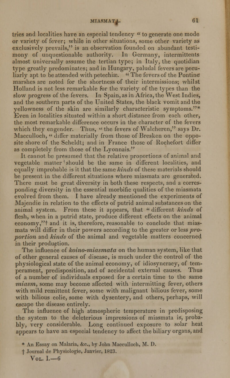 tries and localities have an especial tendency  to generate one mode or variety of fever; while in other situations, some other variety as exclusively prevails, is an observation founded on abundant testi- mony of unquestionable authority. In Germany, intermittents almost universally assume the tertian type; in Italy, the quotidian type greatly predominates; and in Hungary, paludal fevers are pecu- liarly apt to be attended with petechias.  The fevers of the Pontine marshes are noted for the shortness of their intermissions; whilst Holland is not less remarkable for the variety of the types than the slow progress of the fevers. In Spain, as in Africa, the West Indies, and the southern parts of the United States, the black vomit and the yellowness of the skin are similarly characteristic symptoms.* Even in localities situated within a short distance from each other, the most remarkable difference occurs in the character of the fevers which they engender. Thus, the fevers of Walcheren, says Dr. Macculloch, differ materially from those of Bresken on the oppo- site shore of the Scheldt; and in France those of Rochefort differ as completely from those of the Lyonnais. It cannot be presumed that the relative proportions of animal and vegetable matter''should be the same in different localities, and equally improbable is it that the same kinds of these materials should be present in the different situations where miasmata are generated. There must be great, diversity in both these respects, and a corres- ponding diversity in the essential morbific qualities of the miasmata evolved from them. I have already mentioned the experiments of Majendie in relation to the effects of putrid animal substances on the animal system. From these it appears, that  different kinds of flesh, when in a putrid state, produce different effects on the animal economy,! and it is, therefore, reasonable to conclude that mias- mata will differ in their powers according to the greater or less pro- portion and kinds of the animal and vegetable matters concerned in their production. The influence of koino-miasmata on the human system, like that of other general causes of disease, is much under the control of the physiological state of the animal economy, of idiosyncracy, of tem- perament, predisposition, and of accidental external causes. Thus of a number of individuals exposed for a certain time to the same miasm, some may become affected with intermitting fever, others with mild remittent fever, some with malignant bilious fever, some with bilious colic, some with dysentery, and others, perhaps, will escape the disease entirely. The influence of high atmospheric temperature in predisposing the system to the deleterious impressions of miasmata is, proba- bly, very considerable. Long continued exposure to solar heat appears to have an especial tendency to affect the biliary organs, and * An Essay on Malaria, &c, by John Macculloch, M. D. f Journal de Physiologie, Janvier, 1823. Vol. I.—6
