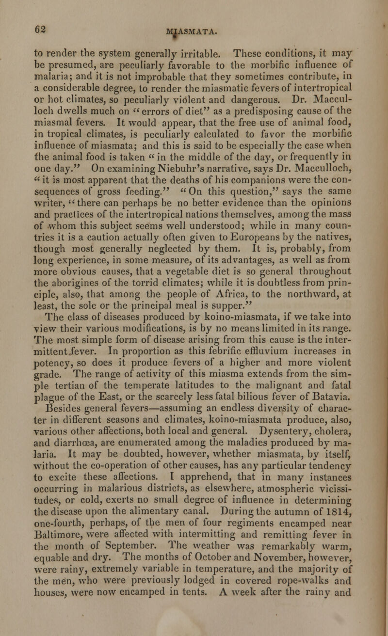 to render the system generally irritable. These conditions, it may be presumed, are peculiarly favorable to the morbific influence of malaria; and it is not improbable that they sometimes contribute, in a considerable degree, to render the miasmatic fevers of intertropical or hot climates, so peculiarly violent and dangerous. Dr. Maccul- loch dwells much on  errors of diet as a predisposing cause of the miasmal fevers. It would appear, that the free use of animal food, in tropical climates, is peculiarly calculated to favor the morbific influence of miasmata; and this is said to be especially the case when the animal food is taken  in the middle of the day, or frequently in one day. On examining Niebuhr's narrative, says Dr. Macculloch, it is most apparent that the deaths of his companions were the con- sequences of gross feeding. On this question, says the same writer, there can perhaps be no better evidence than the opinions and practices of the intertropical nations themselves, among the mass of whom this subject seems well understood; while in many coun- tries it is a caution actually often given to Europeans by the natives, though most generally neglected by them. It is, probably, from long experience, in some measure, of its advantages, as well as from more obvious causes, that a vegetable diet is so general throughout the aborigines of the torrid climates; while it is doubtless from prin- ciple, also, that among the people of Africa, to the northward, at least, the sole or the principal meal is supper. The class of diseases produced by koino-miasmata, if we take into view their various modifications, is by no means limited in its range. The most simple form of disease arising from this cause is the inter- mittent/ever. In proportion as this febrific effluvium increases in potency, so does it produce fevers of a higher and more violent grade. The range of activity of this miasma extends from the sim- ple tertian of the temperate latitudes to the malignant and fatal plague of the East, or the scarcely less fatal bilious fever of Batavia. Besides general fevers—assuming an endless diversity of charac- ter in different seasons and climates, koino-miasmata produce, also, various other affections, both local and general. Dysentery, cholera, and diarrhoea, are enumerated among the maladies produced by ma- laria. It may be doubted, however, whether miasmata, by itself, without the co-operation of other causes, has any particular tendency to excite these affections. I apprehend, that in many instances occurring in malarious districts, as elsewhere, atmospheric vicissi- tudes, or cold, exerts no small degree of influence in determining the disease upon the alimentary canal. During the autumn of 1814, one-fourth, perhaps, of the men of four regiments encamped near Baltimore, were affected with intermitting and remitting fever in the month of September. The weather was remarkably warm, equable and dry. The months of October and November, however, were rainy, extremely variable in temperature, and the majority of the men, who were previously lodged in covered rope-walks and houses, were now encamped in tents. A week after the rainy and