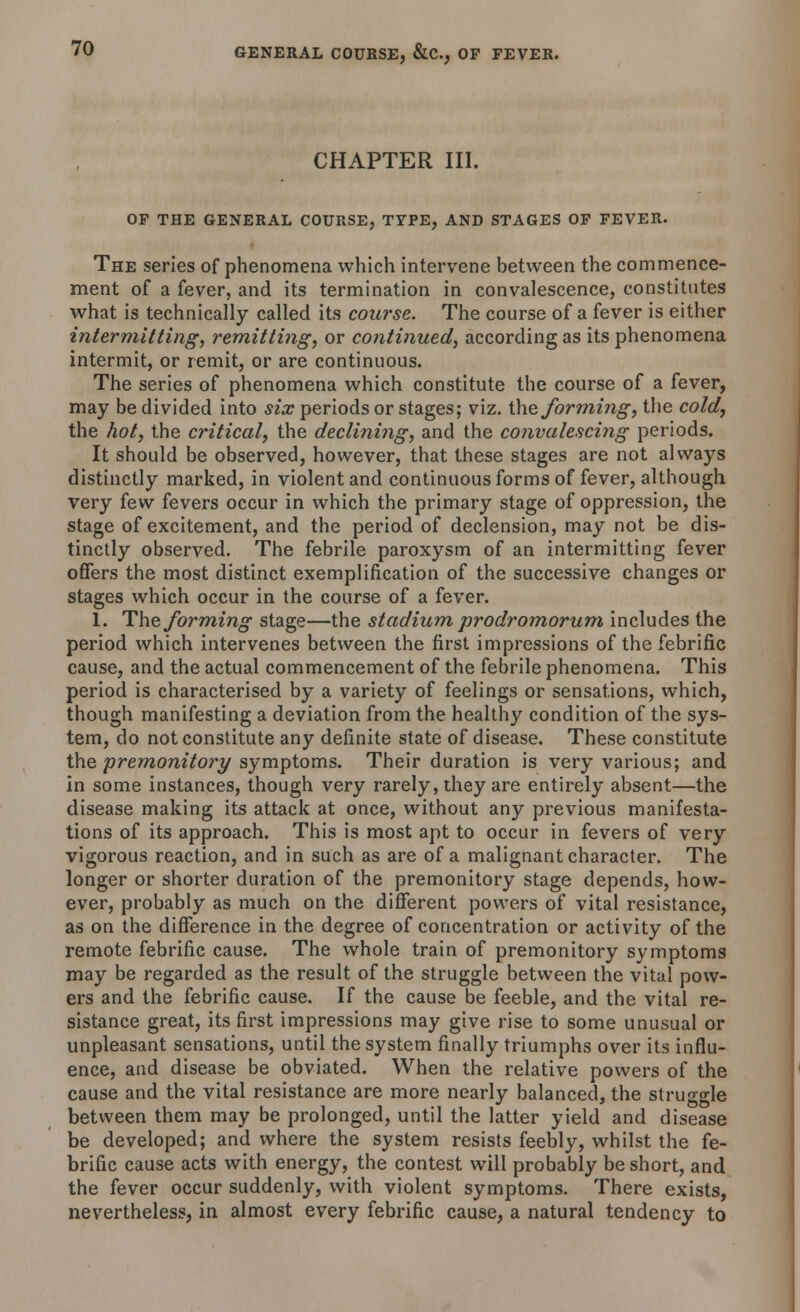 CHAPTER III. OP THE GENERAL COURSE, TYPE, AND STAGES OP FEVER. The series of phenomena which intervene between the commence- ment of a fever, and its termination in convalescence, constitutes what is technically called its course. The course of a fever is either intermitting, remitting, or continued, according as its phenomena intermit, or remit, or are continuous. The series of phenomena which constitute the course of a fever, may be divided into six periods or stages; viz. the forming, the cold, the hot, the critical, the declining, and the convalescing periods. It should be observed, however, that these stages are not always distinctly marked, in violent and continuous forms of fever, although very few fevers occur in which the primary stage of oppression, the stage of excitement, and the period of declension, may not be dis- tinctly observed. The febrile paroxysm of an intermitting fever offers the most distinct exemplification of the successive changes or stages which occur in the course of a fever. 1. The forming stage—the stadium prodromorum includes the period which intervenes between the first impressions of the febrific cause, and the actual commencement of the febrile phenomena. This period is characterised by a variety of feelings or sensations, which, though manifesting a deviation from the healthy condition of the sys- tem, do not constitute any definite state of disease. These constitute the premonitory symptoms. Their duration is very various; and in some instances, though very rarely, they are entirely absent—the disease making its attack at once, without any previous manifesta- tions of its approach. This is most apt to occur in fevers of very vigorous reaction, and in such as are of a malignant character. The longer or shorter duration of the premonitory stage depends, how- ever, probably as much on the different powers of vital resistance, as on the difference in the degree of concentration or activity of the remote febrific cause. The whole train of premonitory symptoms may be regarded as the result of the struggle between the vital pow- ers and the febrific cause. If the cause be feeble, and the vital re- sistance great, its first impressions may give rise to some unusual or unpleasant sensations, until the system finally triumphs over its influ- ence, and disease be obviated. When the relative powers of the cause and the vital resistance are more nearly balanced, the struggle between them may be prolonged, until the latter yield and disease be developed; and where the system resists feebly, whilst the fe- brific cause acts with energy, the contest will probably be short, and the fever occur suddenly, with violent symptoms. There exists, nevertheless, in almost every febrific cause, a natural tendency to