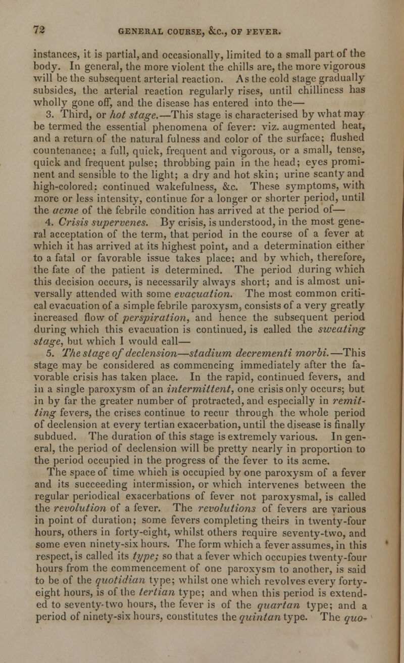 instances, it is partial, and occasionally, limited to a small part of the body. In general, the more violent the chills are, the more vigorous will be the subsequent arterial reaction. As the cold stage gradually subsides, the arterial reaction regularly rises, until chilliness has wholly gone off, and the disease has entered into the— 3. Third, or hot stage.—This stage is characterised by what may be termed the essential phenomena of fever: viz. augmented heat, and a return of the natural fulness and color of the surface; flushed countenance; a full, quick, frequent and vigorous, or a small, tense, quick and frequent pulse; throbbing pain in the head; eyes promi- nent and sensible to the light; a dry and hot skin; urine scanty and high-colored: continued wakefulness, &c. These symptoms, with more or less intensity, continue for a longer or shorter period, until the acme of the febrile condition has arrived at the period of— 4. Crisis supervenes. By crisis, is understood, in the most gene- ral acceptation of the term, that period in the course of a fever at which it has arrived at its highest point, and a determination either to a fatal or favorable issue takes place; and by which, therefore, the fate of the patient is determined. The period .during which this decision occurs, is necessarily always short; and is almost uni- versally attended with some evacuation. The most common criti- cal evacuation of a simple febrile paroxysm, consists of a very greatly increased flow of perspiration, and hence the subsequent period during which this evacuation is continued, is called the sweating stage, but which 1 would call— 5. The stage of declension—stadium decrementi morbi.—This stage may be considered as commencing immediately after the fa- vorable crisis has taken place. In the rapid, continued fevers, and in a single paroxysm of an intermittent, one crisis only occurs; but in by far the greater number of protracted, and especially in remit- ting fevers, the crises continue to recur through the whole period of declension at every tertian exacerbation, until the disease is finally subdued. The duration of this stage is extremely various. In gen- eral, the period of declension will be pretty nearly in proportion to the period occupied in the progress of the fever to its acme. The space of time which is occupied by one paroxysm of a fever and its succeeding intermission, or which intervenes between the regular periodical exacerbations of fever not paroxysmal, is called the revolution of a fever. The revolutions of fevers are various in point of duration; some fevers completing theirs in twenty-four hours, others in forty-eight, whilst others require seventy-two, and some even ninety-six hours. The form which a fever assumes, in this respect, is called its type; so that a fever which occupies twenty-four hours from the commencement of one paroxysm to another, is said to be of the quotidian type; whilst one which revolves every forty- eight hours, is of the tertian type; and when this period is extend- ed to seventy-two hours, the fever is of the quartan type; and a period of ninety-six hours, constitutes the quintan type. The quo-