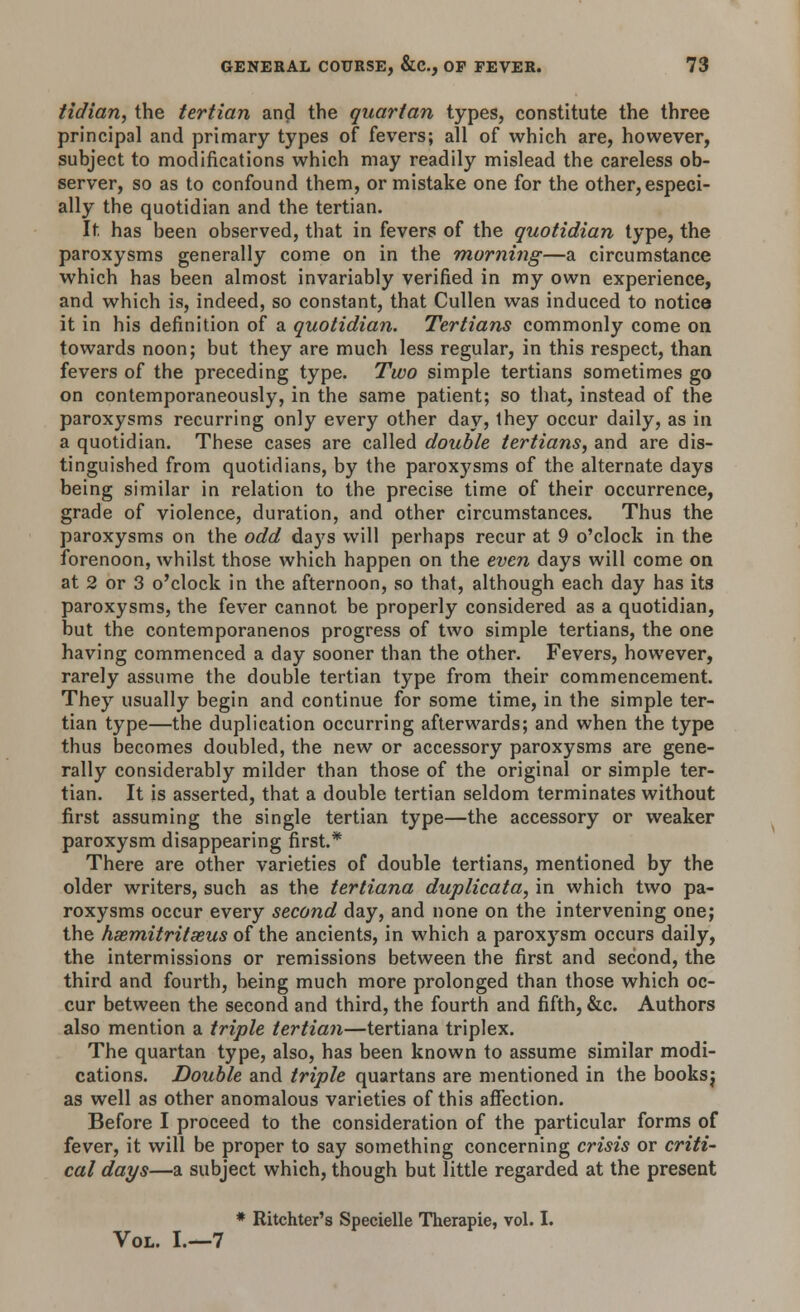 tidian, the tertian and the quartan types, constitute the three principal and primary types of fevers; all of which are, however, subject to modifications which may readily mislead the careless ob- server, so as to confound them, or mistake one for the other,especi- ally the quotidian and the tertian. It has been observed, that in fevers of the quotidian type, the paroxysms generally come on in the morning—a circumstance which has been almost invariably verified in my own experience, and which is, indeed, so constant, that Cullen was induced to notice it in his definition of a quotidian. Tertians commonly come on towards noon; but they are much less regular, in this respect, than fevers of the preceding type. Two simple tertians sometimes go on contemporaneously, in the same patient; so that, instead of the paroxysms recurring only every other day, they occur daily, as in a quotidian. These cases are called double tertians, and are dis- tinguished from quotidians, by the paroxysms of the alternate days being similar in relation to the precise time of their occurrence, grade of violence, duration, and other circumstances. Thus the paroxysms on the odd days will perhaps recur at 9 o'clock in the forenoon, whilst those which happen on the even days will come on at 2 or 3 o'clock in the afternoon, so that, although each day has its paroxysms, the fever cannot be properly considered as a quotidian, but the contemporanenos progress of two simple tertians, the one having commenced a day sooner than the other. Fevers, however, rarely assume the double tertian type from their commencement. They usually begin and continue for some time, in the simple ter- tian type—the duplication occurring afterwards; and when the type thus becomes doubled, the new or accessory paroxysms are gene- rally considerably milder than those of the original or simple ter- tian. It is asserted, that a double tertian seldom terminates without first assuming the single tertian type—the accessory or weaker paroxysm disappearing first.* There are other varieties of double tertians, mentioned by the older writers, such as the tertiana duplicata, in which two pa- roxysms occur every second day, and none on the intervening one; the hsemitritaeus of the ancients, in which a paroxysm occurs daily, the intermissions or remissions between the first and second, the third and fourth, being much more prolonged than those which oc- cur between the second and third, the fourth and fifth, &c. Authors also mention a triple tertian—tertiana triplex. The quartan type, also, has been known to assume similar modi- cations. Double and triple quartans are mentioned in the booksj as well as other anomalous varieties of this affection. Before I proceed to the consideration of the particular forms of fever, it will be proper to say something concerning crisis or criti- cal days—a subject which, though but little regarded at the present * Ritchter's Specielle Therapie, vol. I. Vol. I.—7