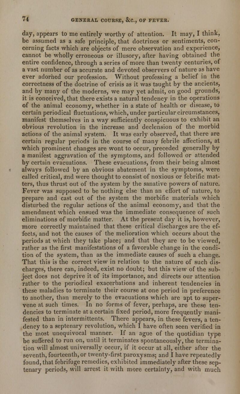 day, appears to me entirely worthy of attention. It may, I think, be assumed as a safe principle, that doctrines or sentiments, con- cerning facts which are objects of mere observation and experience, cannot be wholly erroneous or illusory, after having obtained the entire confidence, through a series of more than twenty centuries, of a vast number of as accurate and devoted observers of nature as have ever adorned our profession. Without professing a belief in the correctness of the doctrine of crisis as it was taught by the ancients, and by many of the moderns, we may yet admit, on good grounds, it is conceived, that there exists a natural tendency in the operations of the animal economy, whether in a state of health or disease, to certain periodical fluctuations, which, under particular circumstances, manifest themselves in a way sufficiently conspicuous to exhibit an obvious revolution in the increase and declension of the morbid actions of the animal system. It was early observed, that there are certain regular periods in the course of many febrile affections, at which prominent changes are wont to occur, preceded generally by a manifest aggravation of the symptoms, and followed or attended by certain evacuations. These evacuations, from their being almost always followed by an obvious abatement in the symptoms, were called critical, and were thought to consist of noxious or febrific mat- ters, thus thrust out of the system by the sanative powers of nature. Fever was supposed to be nothing else than an effort of nature, to prepare and cast out of the system the morbific materials which disturbed the regular actions of the animal economy, and that the amendment which ensued was the immediate consequence of such eliminations of morbific matter. At the present day it is, however, more correctly maintained that these critical discharges are the ef- fects, and not the causes of the melioration which occurs about the periods at which they take place; and that they are to be viewed, rather as the first manifestations of a favorable change in the condi- tion of the system, than as the immediate causes of such a change. That this is the correct view in relation to the nature of such dis- charges, there can, indeed, exist no doubt; but this view of the sub- ject does not deprive it of its importance, and directs our attention rather to the periodical exacerbations and inherent tendencies in these maladies to terminate their course at one period in preference to another, than merely to the evacuations which are apt to super- vene at such times. In no forms of fever, perhaps, are these ten- dencies to terminate at a certain fixed period, more frequently mani- fested than in intermittents. There appears, in these fevers, a ten- dency to a septenary revolution, which I have often seen verified in the most unequivocal manner. If an ague of the quotidian type be suffered to run on, until it terminates spontaneously, the termina- tion will almost universally occur, if it occur at all, either after the seventh, fourteenth, or twenty-first paroxysms; and I have repeatedly found, that febrifuge remedies, exhibited immediately after these sep- tenary periods, will arrest it with more certainty, and with much