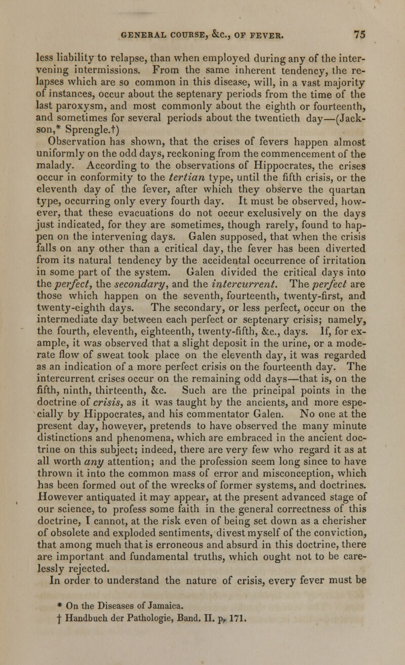less liability to relapse, than when employed during any of the inter- vening intermissions. From the same inherent tendency, the re- lapses which are so common in this disease, will, in a vast majority of instances, occur about the septenary periods from the time of the last paroxysm, and most commonly about the eighth or fourteenth, and sometimes for several periods about the twentieth day—(Jack- son,* Sprengle.t) Observation has shown, that the crises of fevers happen almost uniformly on the odd days, reckoning from the commencement of the malady. According to the observations of Hippocrates, the crises occur in conformity to the tertian type, until the fifth crisis, or the eleventh day of the fever, after which they observe the quartan type, occurring only every fourth day. It must be observed, how- ever, that these evacuations do not occur exclusively on the days just indicated, for they are sometimes, though rarely, found to hap- pen on the intervening days. Galen supposed, that when the crisis falls on any other than a critical day, the fever has been diverted from its natural tendency by the accidental occurrence of irritation in some part of the system. Galen divided the critical days into the perfect, the secondary, and the intercurrent. The perfect are those which happen on the seventh, fourteenth, twenty-first, and twenty-eighth days. The secondary, or less perfect, occur on the intermediate day between each perfect or septenary crisis; namely, the fourth, eleventh, eighteenth, twenty-fifth, &c, days. If, for ex- ample, it was observed that a slight deposit in the urine, or a mode- rate flow of sweat took place on the eleventh day, it was regarded as an indication of a more perfect crisis on the fourteenth day. The intercurrent crises occur on the remaining odd days—that is, on the fifth, ninth, thirteenth, &c. Such are the principal points in the doctrine of crisis, as it was taught by the ancients, and more espe- cially by Hippocrates, and his commentator Galen. No one at the present day, however, pretends to have observed the many minute distinctions and phenomena, which are embraced in the ancient doc- trine on this subject; indeed, there are very few who regard it as at all worth any attention; and the profession seem long since to have thrown it into the common mass of error and misconception, which has been formed out of the wrecks of former systems, and doctrines. However antiquated it may appear, at the present advanced stage of our science, to profess some faith in the general correctness of this doctrine, I cannot, at the risk even of being set down as a cherisher of obsolete and exploded sentiments, divest myself of the conviction, that among much that is erroneous and absurd in this doctrine, there are important and fundamental truths, which ought not to be care- lessly rejected. In order to understand the nature of crisis, every fever must be * On the Diseases of Jamaica. ■j- Handbuch der Pathologie, Band. II. pr 171.