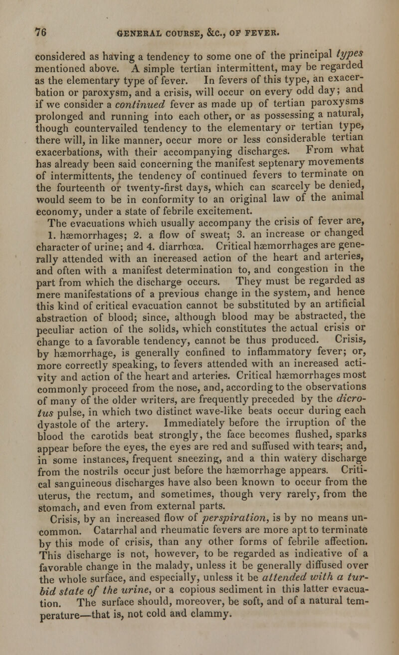 considered as having a tendency to some one of the principal types mentioned above. A simple tertian intermittent, may be regarded as the elementary type of fever. In fevers of this type, an exacer- bation or paroxysm, and a crisis, will occur on every odd day; and if we consider a continued fever as made up of tertian paroxysms prolonged and running into each other, or as possessing a natural, though countervailed tendency to the elementary or tertian type, there will, in like manner, occur more or less considerable tertian exacerbations, with their accompanying discharges. From what has already been said concerning the manifest septenary movements of intermittents, the tendency of continued fevers to terminate on the fourteenth or twenty-first days, which can scarcely be denied, would seem to be in conformity to an original law of the animal economy, under a state of febrile excitement. The evacuations which usually accompany the crisis of fever are, 1. haemorrhages; 2. a flow of sweat; 3. an increase or changed character of urine; and 4. diarrhoea. Critical haemorrhages are gene- rally attended with an increased action of the heart and arteries, and often with a manifest determination to, and congestion in the part from which the discharge occurs. They must be regarded as mere manifestations of a previous change in the system, and hence this kind of critical evacuation cannot be substituted by an artificial abstraction of blood; since, although blood may be abstracted, the peculiar action of the solids, which constitutes the actual crisis or change to a favorable tendency, cannot be thus produced. Crisis, by hsemorrhage, is generally confined to inflammatory fever; or, more correctly speaking, to fevers attended with an increased acti- vity and action of the heart and arteries. Critical haemorrhages most commonly proceed from the nose, and, according to the observations of many of the older writers, are frequently preceded by the dicro- tus pulse, in which two distinct wave-like beats occur during each dyastole of the artery. Immediately before the irruption of the blood the carotids beat strongly, the face becomes flushed, sparks appear before the eyes, the eyes are red and suffused with tears; and, in some instances, frequent sneezing, and a thin watery discharge from the nostrils occur just before the haemorrhage appears. Criti- cal sanguineous discharges have also been known to occur from the uterus, the rectum, and sometimes, though very rarely, from the stomach, and even from external parts. Crisis, by an increased flow of perspiration, is by no means un- common. Catarrhal and rheumatic fevers are more apt to terminate by this mode of crisis, than any other forms of febrile affection. This discharge is not, however, to be regarded as indicative of a favorable change in the malady, unless it be generally diffused over the whole surface, and especially, unless it be attended with a tur- bid state of the urine, or a copious sediment in this latter evacua- tion. The surface should, moreover, be soft, and of a natural tem- perature—that is, not cold and clammy.