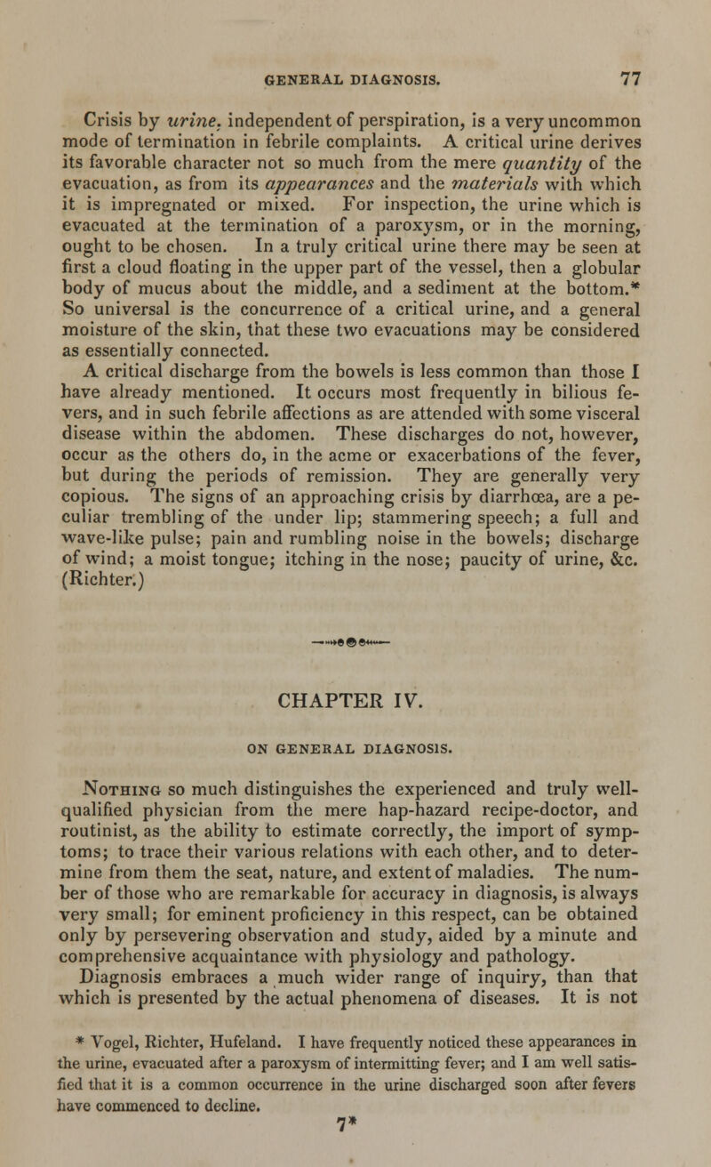 Crisis by urine, independent of perspiration, is a very uncommon mode of termination in febrile complaints. A critical urine derives its favorable character not so much from the mere quantity of the evacuation, as from its appearances and the materials with which it is impregnated or mixed. For inspection, the urine which is evacuated at the termination of a paroxysm, or in the morning, ought to be chosen. In a truly critical urine there may be seen at first a cloud floating in the upper part of the vessel, then a globular body of mucus about the middle, and a sediment at the bottom.* So universal is the concurrence of a critical urine, and a general moisture of the skin, that these two evacuations may be considered as essentially connected. A critical discharge from the bowels is less common than those I have already mentioned. It occurs most frequently in bilious fe- vers, and in such febrile affections as are attended with some visceral disease within the abdomen. These discharges do not, however, occur as the others do, in the acme or exacerbations of the fever, but during the periods of remission. They are generally very copious. The signs of an approaching crisis by diarrhoea, are a pe- culiar trembling of the under lip; stammering speech; a full and wave-like pulse; pain and rumbling noise in the bowels; discharge of wind; a moist tongue; itching in the nose; paucity of urine, &c. (Richter.) CHAPTER IV. ON GENERAL DIAGNOSIS. Nothing so much distinguishes the experienced and truly well- qualified physician from the mere hap-hazard recipe-doctor, and routinist, as the ability to estimate correctly, the import of symp- toms; to trace their various relations with each other, and to deter- mine from them the seat, nature, and extent of maladies. The num- ber of those who are remarkable for accuracy in diagnosis, is always very small; for eminent proficiency in this respect, can be obtained only by persevering observation and study, aided by a minute and comprehensive acquaintance with physiology and pathology. Diagnosis embraces a much wider range of inquiry, than that which is presented by the actual phenomena of diseases. It is not * Vogel, Richter, Hufeland. I have frequently noticed these appearances in the urine, evacuated after a paroxysm of intermitting fever; and I am well satis- fied that it is a common occurrence in the urine discharged soon after fevers have commenced to decline. 7*