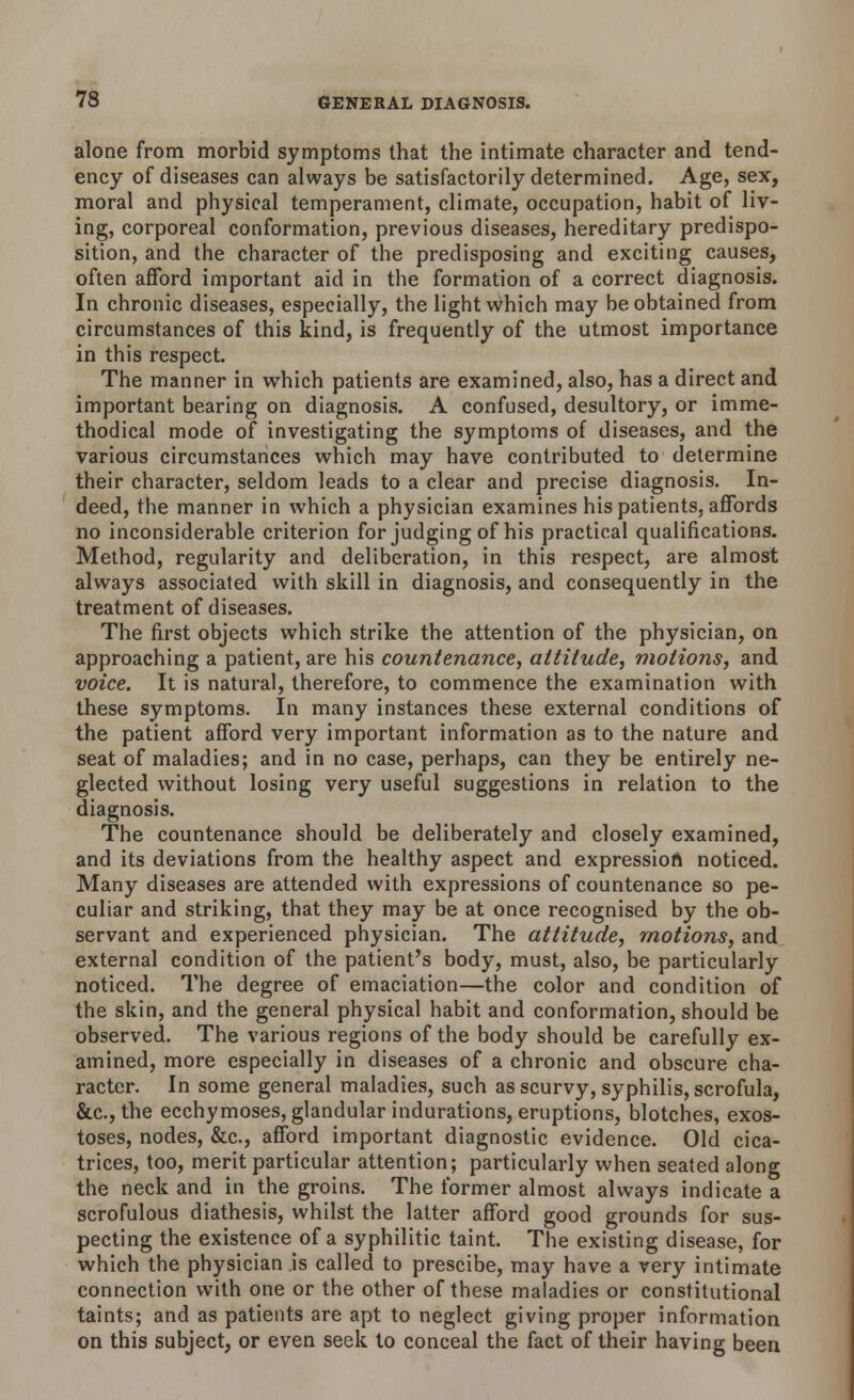 alone from morbid symptoms that the intimate character and tend- ency of diseases can always be satisfactorily determined. Age, sex, moral and physical temperament, climate, occupation, habit of liv- ing, corporeal conformation, previous diseases, hereditary predispo- sition, and the character of the predisposing and exciting causes, often afford important aid in the formation of a correct diagnosis. In chronic diseases, especially, the light which may be obtained from circumstances of this kind, is frequently of the utmost importance in this respect. The manner in which patients are examined, also, has a direct and important bearing on diagnosis. A confused, desultory, or imme- thodical mode of investigating the symptoms of diseases, and the various circumstances which may have contributed to determine their character, seldom leads to a clear and precise diagnosis. In- deed, the manner in which a physician examines his patients, affords no inconsiderable criterion for judging of his practical qualifications. Method, regularity and deliberation, in this respect, are almost always associated with skill in diagnosis, and consequently in the treatment of diseases. The first objects which strike the attention of the physician, on approaching a patient, are his countenance, attitude, motions, and voice. It is natural, therefore, to commence the examination with these symptoms. In many instances these external conditions of the patient afford very important information as to the nature and seat of maladies; and in no case, perhaps, can they be entirely ne- glected without losing very useful suggestions in relation to the diagnosis. The countenance should be deliberately and closely examined, and its deviations from the healthy aspect and expression noticed. Many diseases are attended with expressions of countenance so pe- culiar and striking, that they may be at once recognised by the ob- servant and experienced physician. The attitude, motions, and external condition of the patient's body, must, also, be particularly noticed. The degree of emaciation—the color and condition of the skin, and the general physical habit and conformation, should be observed. The various regions of the body should be carefully ex- amined, more especially in diseases of a chronic and obscure cha- racter. In some general maladies, such as scurvy, syphilis, scrofula, &c.,the ecchymoses, glandular indurations, eruptions, blotches, exos- toses, nodes, &c, afford important diagnostic evidence. Old cica- trices, too, merit particular attention; particularly when seated along the neck and in the groins. The former almost always indicate a scrofulous diathesis, whilst the latter afford good grounds for sus- pecting the existence of a syphilitic taint. The existing disease, for which the physician is called to prescibe, may have a very intimate connection with one or the other of these maladies or constitutional taints; and as patients are apt to neglect giving proper information on this subject, or even seek to conceal the fact of their having been