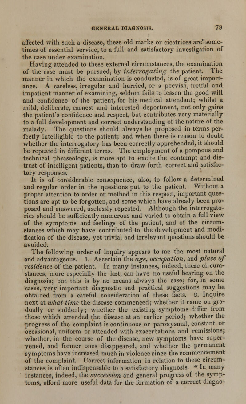 affected with such a disease, these old marks or cicatrices are' some- times of essential service, to a full and satisfactory investigation of the case under examination. Having attended to these external circumstances, the examination of the case must be pursued, by interrogating the patient. The manner in which the examination is conducted, is of great import- ance. A careless, irregular and hurried, or a peevish, fretful and impatient manner of examining, seldom fails to lessen the good will and confidence of the patient, for his medical attendant; whilst a mild, deliberate, earnest and interested deportment, not only gains the patient's confidence and respect, but contributes very materially to a full development and correct understanding of the nature of the malady. The questions should always be proposed in terms per- fectly intelligible to the patient; and when there is reason to doubt whether the interrogatory has been correctly apprehended, it should be repeated in different terms. The employment of a pompous and technical phraseology, is more apt to excite the contempt and dis- trust of intelligent patients, than to draw forth correct and satisfac- tory responses. It is of considerable consequence, also, to follow a determined and regular order in the questions put to the patient. Without a proper attention to order or method in this respect, important ques- tions are apt to be forgotten, and some which have already been pro- posed and answered, uselessly repeated. Although the interrogato- ries should be sufficiently numerous and varied to obtain a full view of the symptoms and feelings of the patient, and of the circum- stances which may have contributed to the development and modi- fication of the disease, yet trivial and irrelevant questions should be avoided. The following order of inquiry appears to me the most natural and advantageous. 1. Ascertain the age, occupation, and place of residence of the patient. In many instances, indeed, these circum- stances, more especially the last, can have no useful bearing on the diagnosis; but this is by no means always the case; for, in some cases, very important diagnostic and practical suggestions may be obtained from a careful consideration of these facts. 2. Inquire next at what time the disease commenced; whether it came on gra- dually or suddenly; whether the existing symptoms differ from those which attended the disease at an earlier period; whether the progress of the complaint is continuous or paroxysmal, constant or occasional, uniform or attended with exacerbations and remissions; whether, in the course of the disease, new symptoms have super- vened, and former ones disappeared, and whether the permanent symptoms have increased much in violence since the commencement of the complaint. Correct information in relation to these circum- stances is often indispensable to a satisfactory diagnosis.  In many instances, indeed, the succession and general progress of the symp- toms, afford more useful data for the formation of a correct diagno-
