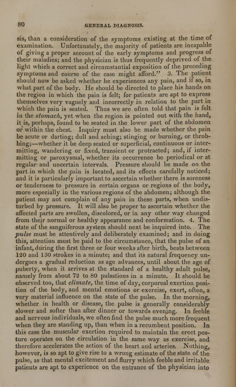sis, than a consideration of the symptoms existing at the time of examination. Unfortunately, the majority of patients are incapable of giving a proper account of the early symptoms and progress of their maladies; and the physician is thus frequently deprived of the light which a correct and circumstantial exposition of the preceding symptoms and course of the case might afford. 3. The patient should now be asked whether he experiences any pain, and if so, in ■what part of the body. He should be directed to place his hands on the region in which the pain is felt; for patients are apt to express themselves very vaguely and incorrectly in relation to the part in which the pain is seated. Thus we are often told that pain is felt in the stomach, yet when the region is pointed out with the hand, it is, perhaps, found to be seated in the lower part of the abdomen or within the chest. Inquiry must also be made whether the pain be acute or darting; dull and aching; stinging or burning, or throb- bing;—whether it be deep seated or superficial, continuous or inter- mitting, wandering or fixed, transient or protracted; and, if inter- mitting or paroxysmal, whether its occurrence be periodical or at regular and uncertain intervals. Pressure should be made on the part in which the pain is located, and its effects carefully noticed; and it is particularly important to ascertain whether there is soreness or tenderness to pressure in certain organs or regions of the body, more especially in the various regions of the abdomen; although the patient may not complain of any pain in these parts, when undis- turbed by pressure. It will also be proper to ascertain whether the affected parts are swollen, discolored, or in any other way changed from their normal or healthy appearance and conformation. 4. The state of the sanguiferous system should next be inquired into. The pulse must be attentively and deliberately examined; and in doing this, attention must be paid to the circumstance, that the pulse of an infant, during the first three or four weeks after birth, beats between 120 and 130 strokes in a minute; and that its natural frequency un- dergoes a gradual reduction as age advances, until about the age of puberty, when it arrives at the standard of a healthy adult pulse, namely from about 72 to 80 pulsations in a minute. It should be observed too, that climate, the time of day, corporeal exertion posi- tion of the bod}', and mental emotions or exercise, exert, often, a very material influence on the state of the pulse. In the morning, whether in health or disease, the pulse is generally considerably slower and softer than after dinner or towards evening. In feeble and nervous individuals, we often find the pulse much more frequent when they are standing up, than when in a recumbent position. In this case the muscular exertion required to maintain the erect pos- ture operates on the circulation in the same way as exercise, and therefore accelerates the action of the heart and arteries. Nothing, however, is so apt to give rise to a wrong estimate of the state of the pulse, as that mental excitement and flurry which feeble and irritable patients are apt to experience on the entrance of the physician into