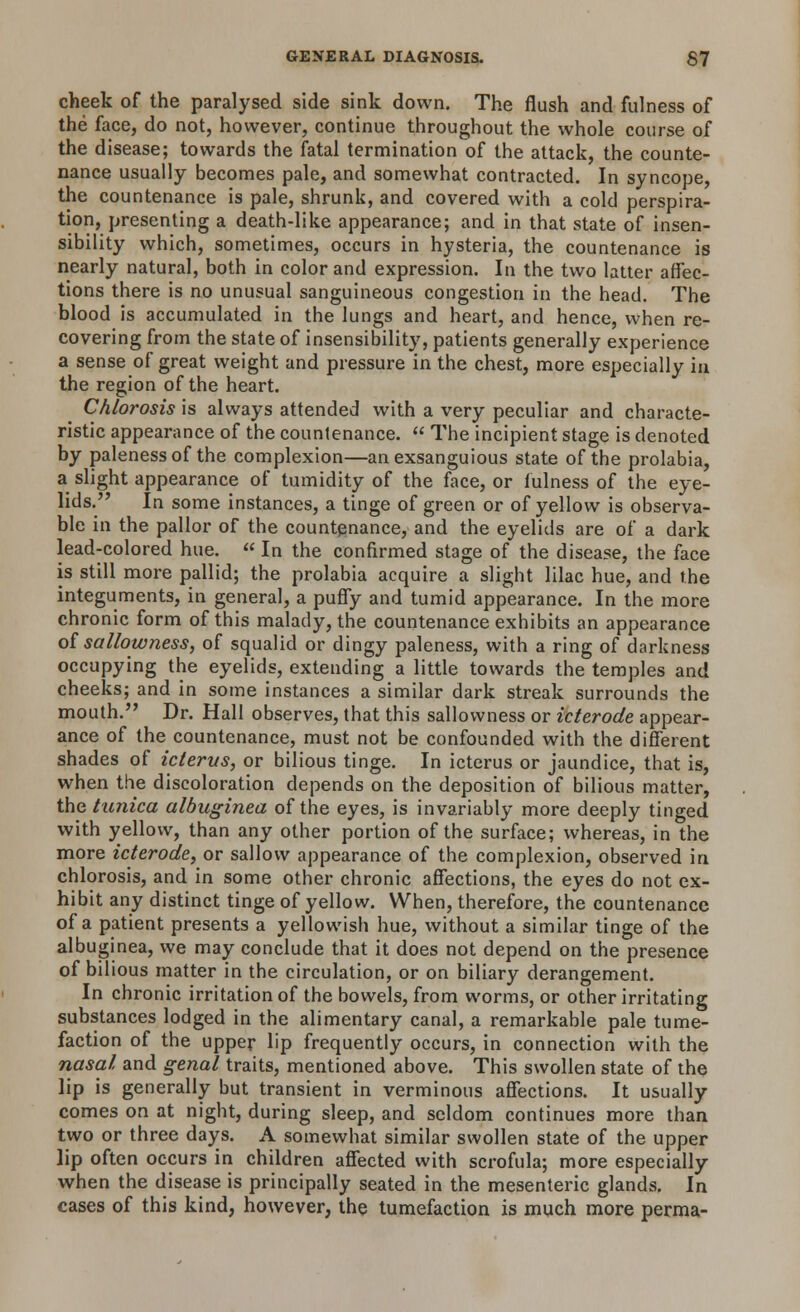 cheek of the paralysed side sink down. The flush and fulness of the face, do not, however, continue throughout the whole course of the disease; towards the fatal termination of the attack, the counte- nance usually becomes pale, and somewhat contracted. In syncope, the countenance is pale, shrunk, and covered with a cold perspira- tion, presenting a death-like appearance; and in that state of insen- sibility which, sometimes, occurs in hysteria, the countenance is nearly natural, both in color and expression. In the two latter affec- tions there is no unusual sanguineous congestion in the head. The blood is accumulated in the lungs and heart, and hence, when re- covering from the state of insensibility, patients generally experience a sense of great weight and pressure in the chest, more especially in the region of the heart. Chlorosis is always attended with a very peculiar and characte- ristic appearance of the countenance.  The incipient stage is denoted by paleness of the complexion—anexsanguious state of the prolabia, a slight appearance of tumidity of the face, or fulness of the eye- lids.,? In some instances, a tinge of green or of yellow is observa- ble in the pallor of the countenance, and the eyelids are of a dark lead-colored hue. « In the confirmed stage of the disease, the face is still more pallid; the prolabia acquire a slight lilac hue, and the integuments, in general, a puffy and tumid appearance. In the more chronic form of this malady, the countenance exhibits an appearance of sallowness, of squalid or dingy paleness, with a ring of darkness occupying the eyelids, extending a little towards the temples and cheeks; and in some instances a similar dark streak surrounds the mouth. Dr. Hall observes, that this sallowness or icterode appear- ance of the countenance, must not be confounded with the different shades of icterus, or bilious tinge. In icterus or jaundice, that is, when the discoloration depends on the deposition of bilious matter, the tunica albuginea of the eyes, is invariably more deeply tinged with yellow, than any other portion of the surface; whereas, in the more icterode, or sallow appearance of the complexion, observed in chlorosis, and in some other chronic affections, the eyes do not ex- hibit any distinct tinge of yellow. When, therefore, the countenance of a patient presents a yellowish hue, without a similar tinge of the albuginea, we may conclude that it does not depend on the presence of bilious matter in the circulation, or on biliary derangement. In chronic irritation of the bowels, from worms, or other irritating substances lodged in the alimentary canal, a remarkable pale tume- faction of the upper lip frequently occurs, in connection with the nasal and genal traits, mentioned above. This swollen state of the lip is generally but transient in verminous affections. It usually comes on at night, during sleep, and seldom continues more than two or three days. A somewhat similar swollen state of the upper lip often occurs in children affected with scrofula; more especially when the disease is principally seated in the mesenteric glands. In cases of this kind, however, the tumefaction is much more perma-