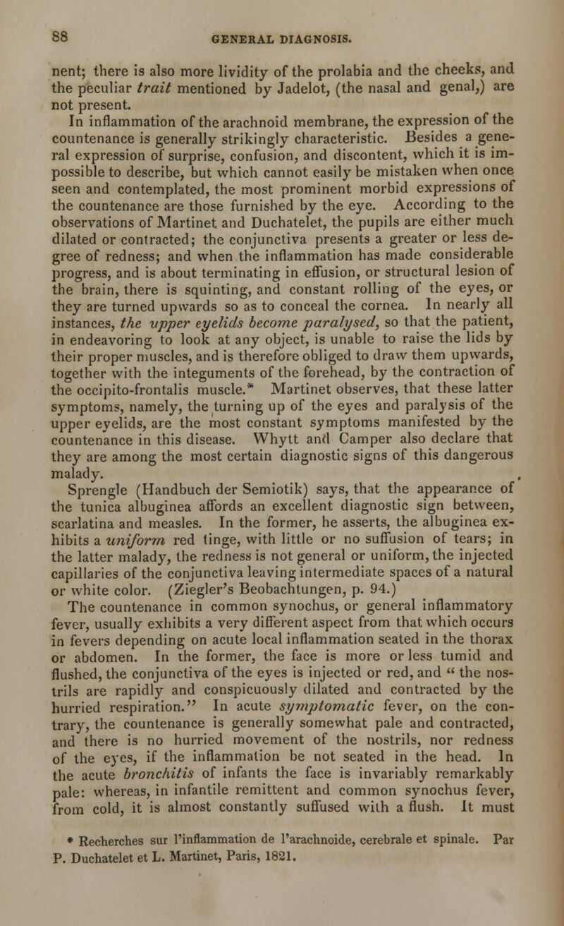 nent; there is also more lividity of the prolabia and the cheeks, and the peculiar trait mentioned by Jadelot, (the nasal and genal,) are not present. In inflammation of the arachnoid membrane, the expression of the countenance is generally strikingly characteristic. Besides a gene- ral expression of surprise, confusion, and discontent, which it is im- possible to describe, but which cannot easily be mistaken when once seen and contemplated, the most prominent morbid expressions of the countenance are those furnished by the eye. According to the observations of Martinet and Duchatelet, the pupils are either much dilated or contracted; the conjunctiva presents a greater or less de- gree of redness; and when the inflammation has made considerable progress, and is about terminating in effusion, or structural lesion of the brain, there is squinting, and constant rolling of the eyes, or they are turned upwards so as to conceal the cornea. In nearly all instances, the upper eyelids become paralysed, so that the patient, in endeavoring to look at any object, is unable to raise the lids by their proper muscles, and is therefore obliged to draw them upwards, together with the integuments of the forehead, by the contraction of the occipito-frontalis muscle.* Martinet observes, that these latter symptoms, namely, the turning up of the eyes and paralysis of the upper eyelids, are the most constant symptoms manifested by the countenance in this disease. Whytt and Camper also declare that they are among the most certain diagnostic signs of this dangerous malady. Sprengle (Handbuch der Semiotik) says, that the appearance of the tunica albuginea affords an excellent diagnostic sign between, scarlatina and measles. In the former, he asserts, the albuginea ex- hibits a uniform red tinge, with little or no suffusion of tears; in the latter malady, the redness is not general or uniform, the injected capillaries of the conjunctiva leaving intermediate spaces of a natural or white color. (Ziegler's Beobachtungen, p. 94.) The countenance in common synochus, or general inflammatory fever, usually exhibits a very different aspect from that which occurs in fevers depending on acute local inflammation seated in the thorax or abdomen. In the former, the face is more or less tumid and flushed, the conjunctiva of the eyes is injected or red, and  the nos- trils are rapidly and conspicuously dilated and contracted by the hurried respiration. In acute symptomatic fever, on the con- trary, the countenance is generally somewhat pale and contracted, and there is no hurried movement of the nostrils, nor redness of the eyes, if the inflammation be not seated in the head. In the acute bronchitis of infants the face is invariably remarkably pale: whereas, in infantile remittent and common synochus fever, from cold, it is almost constantly suffused with a flush. It must * Recherches sur l'inflammation de l'arachnoide, cerebrale et spinale. Par P. Duchatelet et L. Martinet, Paris, 1821.