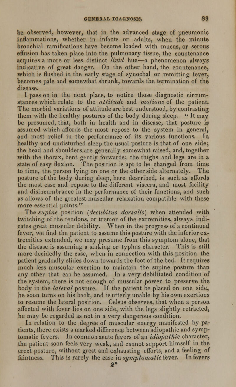 be observed, however, that in the advanced stage of pneumonic inflammations, whether in infants or adults, when the minute bronchial ramifications have become loaded with mucus, or serous effusion has taken place into the pulmonary tissue, the countenance acquires a more or less distinct livid hue—a phenomenon always indicative of great danger. On the other hand, the countenance, which is flushed in the early stage of synochal or remitting fever, becomes pale and somewhat shrunk, towards the termination of the disease. 1 pass on in the next place, to notice those diagnostic circum- stances which relate to the attitude and motions of the patient. The morbid variations of attitude are best understood, by contrasting them with the healthy postures of the body during sleep.  It may be presumed, that, both in health and in disease, that posture is assumed which affords the most repose to the system in general, and most relief in the performance of its various functions. In healthy and undisturbed sleep the usual posture is that of one side; the head and shoulders.are generally somewhat raised, and, together with the thorax, bent gently forwards; the thighs and legs are in a state of easy flexion. The position is apt to be changed from time to time, the person lying on one or the other side alternately. The posture of the body during sleep, here described, is such as affords the most ease and repose to the different viscera, and most facility and disincumbrance in the performance of their functions, and such as allows of the greatest muscular relaxation compatible with these more essential points. The supine position [decubitus dorsalis) when attended with twitching of the tendons, or tremor of the extremities, always indi- cates great muscular debility. When in the progress of a continued fever, we find the patient to assume this posture with the inferior ex- tremities extended, we may presume from this symptom alone, that the disease is assuming a sinking or typhus character. This is still more decidedly the case, when in connection with this position the patient gradually slides down towards the foot of the bed. It requires much less muscular exertion to maintain the supine posture than any other that can be assumed. In a very debilitated condition of the system, there is not enough of muscular power to preserve the body in the lateral posture. If the patient be placed on one side, he soon turns on his back, and is utterly unable by his own exertions to resume the lateral position. Celsus observes, that when a person affected with fever lies on one side, with the legs slightly retracted, he may be regarded as not in a very dangerous condition. In relation to the degree of muscular energy manifested by pa- tients, there exists a marked difference between adiopathic and symp- tomatic fevers. In common acute fevers of an idiopathic character, the patient soon feels very weak, and cannot support himself in the erect posture, without great and exhausting efforts, and a feeling of faintness. This is rarely the case in symptomatic fever. In fevers