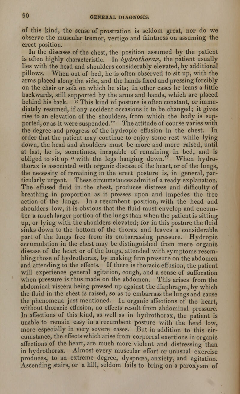 of this kind, the sense of prostration is seldom great, nor do we observe the muscular tremor, vertigo and faintness on assuming the erect position. In the diseases of the chest, the position assumed by the patient is often highly characteristic. In hydrothorax, the patient usually lies with the head and shoulders considerably elevated, by additional pillows. When out of bed, he is often observed to sit up, with the arms placed along the side, and the hands fixed and pressing forcibly on the chair or sofa on which he sits; in other cases he leans a little backwards, still supported by the arms and hands, which are placed behind his back.  This kind of posture is often constant, or imme- diately resumed, if any accident occasions it to be changed; it gives rise to an elevation of the shoulders, from which the body is sup- ported, or as it were suspended. The attitude of course varies with the degree and progress of the hydropic effusion in the chest. In order that the patient may continue to enjoy some rest while lying down, the head and shoulders must be more and more raised, until at last, he is, sometimes, incapable of remaining in bed, and is obliged to sit up  with the legs hanging down. When hydro- thorax is associated with organic disease of the heart, or of the lungs, the necessity of remaining in the erect posture is, in general, par- ticularly urgent. These circumstances admit of a ready explanation. The effused fluid in the chest, produces distress and difficulty of breathing in proportion as it presses upon and impedes the free action of the lungs. In a recumbent position, with the head and shoulders low, it is obvious that the fluid must envelop and encum- ber a much larger portion of the lungs than when the patient is sitting up, or lying with the shoulders elevated; for in this posture the fluid sinks down to the bottom of the thorax and leaves a considerable part of the lungs free from its embarrassing pressure. Hydropic accumulation in the chest may be distinguished from mere organic disease of the heart or of the lungs, attended with symptoms resem- bling those of hydrothorax, by making firm pressure on the abdomen and attending to the effects. If there is thoracic effusion, the patient will experience general agitation, cough, and a sense of suffocation when pressure is thus made on the abdomen. This arises from the abdominal viscera being pressed up against the diaphragm, by which the fluid in the chest is raised, so as to embarrass the lungs and cause the phenomena just mentioned. In organic affections of the heart, without thoracic effusion, no effects result from abdominal pressure. In affections of this kind, as well as in hydrothorax, the patient is unable to remain easy in a recumbent posture with the head low, more especially in very severe cases. But in addition to this cir- cumstance, the effects which arise from corporeal exertions in organic affections of the heart, are much more violent and distressing than in hydrothorax. Almost every muscular effort or unusual exercise produces, to an extreme degree, dyspnoea, anxiety, and agitation. Ascending stairs, or a hill, seldom fails to bring on a paroxysm of
