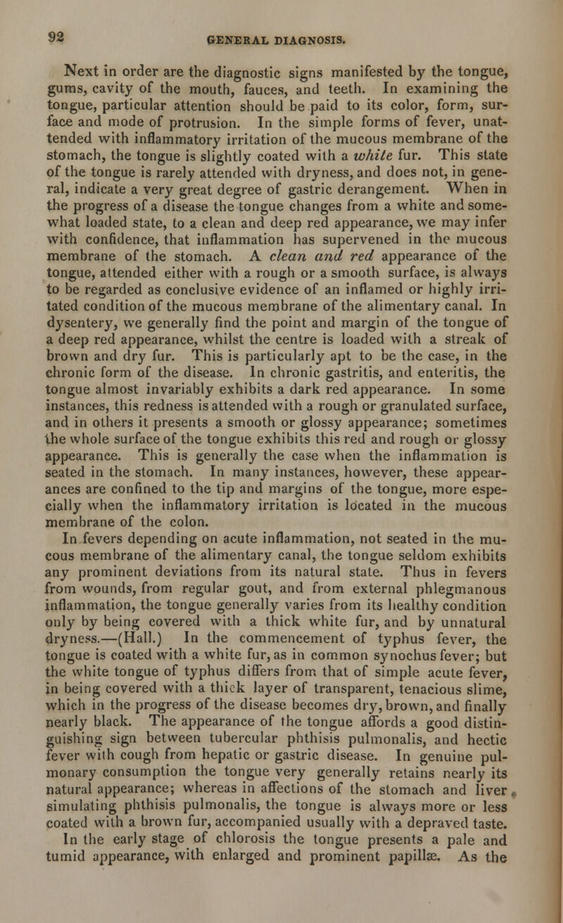 Next in order are the diagnostic signs manifested by the tongue, gums, cavity of the mouth, fauces, and teeth. In examining the tongue, particular attention should be paid to its color, form, sur- face and mode of protrusion. In the simple forms of fever, unat- tended with inflammatory irritation of the mucous membrane of the stomach, the tongue is slightly coated with a white fur. This state of the tongue is rarely attended with dryness, and does not, in gene- ral, indicate a very great degree of gastric derangement. When in the progress of a disease the tongue changes from a white and some- what loaded state, to a clean and deep red appearance, we may infer with confidence, that inflammation has supervened in the mucous membrane of the stomach. A clean and red appearance of the tongue, attended either with a rough or a smooth surface, is always to be regarded as conclusive evidence of an inflamed or highly irri- tated condition of the mucous membrane of the alimentary canal. In dysentery, we generally find the point and margin of the tongue of a deep red appearance, whilst the centre is loaded with a streak of brown and dry fur. This is particularly apt to be the case, in the chronic form of the disease. In chronic gastritis, and enteritis, the tongue almost invariably exhibits a dark red appearance. In some instances, this redness is attended with a rough or granulated surface, and in others it presents a smooth or glossy appearance; sometimes the whole surface of the tongue exhibits this red and rough or glossy appearance. This is generally the case when the inflammation is seated in the stomach. In many instances, however, these appear- ances are confined to the tip and margins of the tongue, more espe- cially when the inflammatory irritation is located in the mucous membrane of the colon. In fevers depending on acute inflammation, not seated in the mu- cous membrane of the alimentary canal, the tongue seldom exhibits any prominent deviations from its natural state. Thus in fevers from wounds, from regular gout, and from external phlegmanous inflammation, the tongue generally varies from its healthy condition only by being covered with a thick white fur, and by unnatural dryness.—(Hall.) In the commencement of typhus fever, the tongue is coated with a white fur, as in common synochus fever; but the white tongue of typhus differs from that of simple acute fever, in being covered with a thick layer of transparent, tenacious slime, which in the progress of the disease becomes dry, brown, and finally nearly black. The appearance of the tongue affords a good distin- guishing sign between tubercular phthisis pulmonalis, and hectic fever with cough from hepatic or gastric disease. In genuine pul- monary consumption the tongue very generally retains nearly its natural appearance; whereas in affections of the stomach and liver, simulating phthisis pulmonalis, the tongue is always more or less coated with a brown fur, accompanied usually with a depraved taste. In the early stage of chlorosis the tongue presents a pale and. tumid appearance, with enlarged and prominent papillae. As the