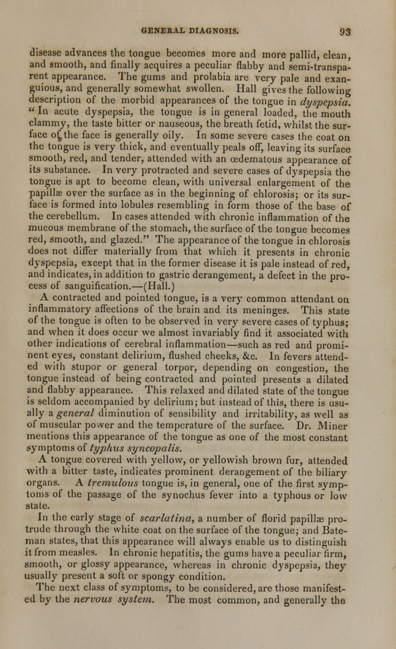 disease advances the tongue becomes more and more pallid, clean and smooth, and finally acquires a peculiar flabby and semi-transpa- rent appearance. The gums and prolabia are very pale and exan- guious, and generally somewhat swollen. Hall gives the following description of the morbid appearances of the tongue in dyspepsia.  In acute dyspepsia, the tongue is in general loaded, the mouth clammy, the taste bitter or nauseous, the breath fetid, whilst the sur- face of^the face is generally oily. In some severe cases the coat on the tongue is very thick, and eventually peals off, leaving its surface smooth, red, and tender, attended with an oedematous appearance of its substance. In very protracted and severe cases of dyspepsia the tongue is apt to become clean, with universal enlargement of the papillae over the surface as in the beginning of chlorosis; or its sur- face is formed into lobules resembling in form those of the base of the cerebellum. In cases attended with chronic inflammation of the mucous membrane of the stomach, the surface of the tongue becomes red, Smooth, and glazed. The appearance of the tongue in chlorosis does not differ materially from that which it presents in chronic dyspepsia, except that in the former disease it is pale instead of red, and indicates, in addition to gastric derangement, a defect in the pro- cess of sanguification.—(Hall.) A contracted and pointed tongue, is a very common attendant on inflammatory affections of the brain and its meninges. This state of the tongue is often to be observed in very severe cases of typhus; and when it does occur we almost invariably find it associated with other indications of cerebral inflammation—such as red and promi- nent eyes, constant delirium, flushed cheeks, &c. In fevers attend- ed with stupor or general torpor, depending on congestion, the tongue instead of being contracted and pointed presents a dilated and flabby appearance. This relaxed and dilated state of the tongue is seldom accompanied by delirium; but instead of this, there is usu- ally a general diminution of sensibility and irritability, as well as of muscular power and the temperature of the surface. Dr. Miner mentions this appearance of the tongue as one of the most constant symptoms of typhus syncopalis. A tongue covered with yellow, or yellowish brown fur, attended with a bitter taste, indicates prominent derangement of the biliary organs. A tremulous tongue is, in general, one of the first symp- toms of the passage of the synochus fever into a typhous or low state. In the early stage of scarlatina, a number of florid papillae pro- trude through the white coat on the surface of the tongue; and Bate- man states, that this appearance will always enable us to distinguish it from measles. In chronic hepatitis, the gums have a peculiar firm, smooth, or glossy appearance, whereas in chronic dyspepsia, they usually present a soft or spongy condition. The next class of symptoms, to be considered, are those manifest- ed by the nervous system. The most common, and generally the