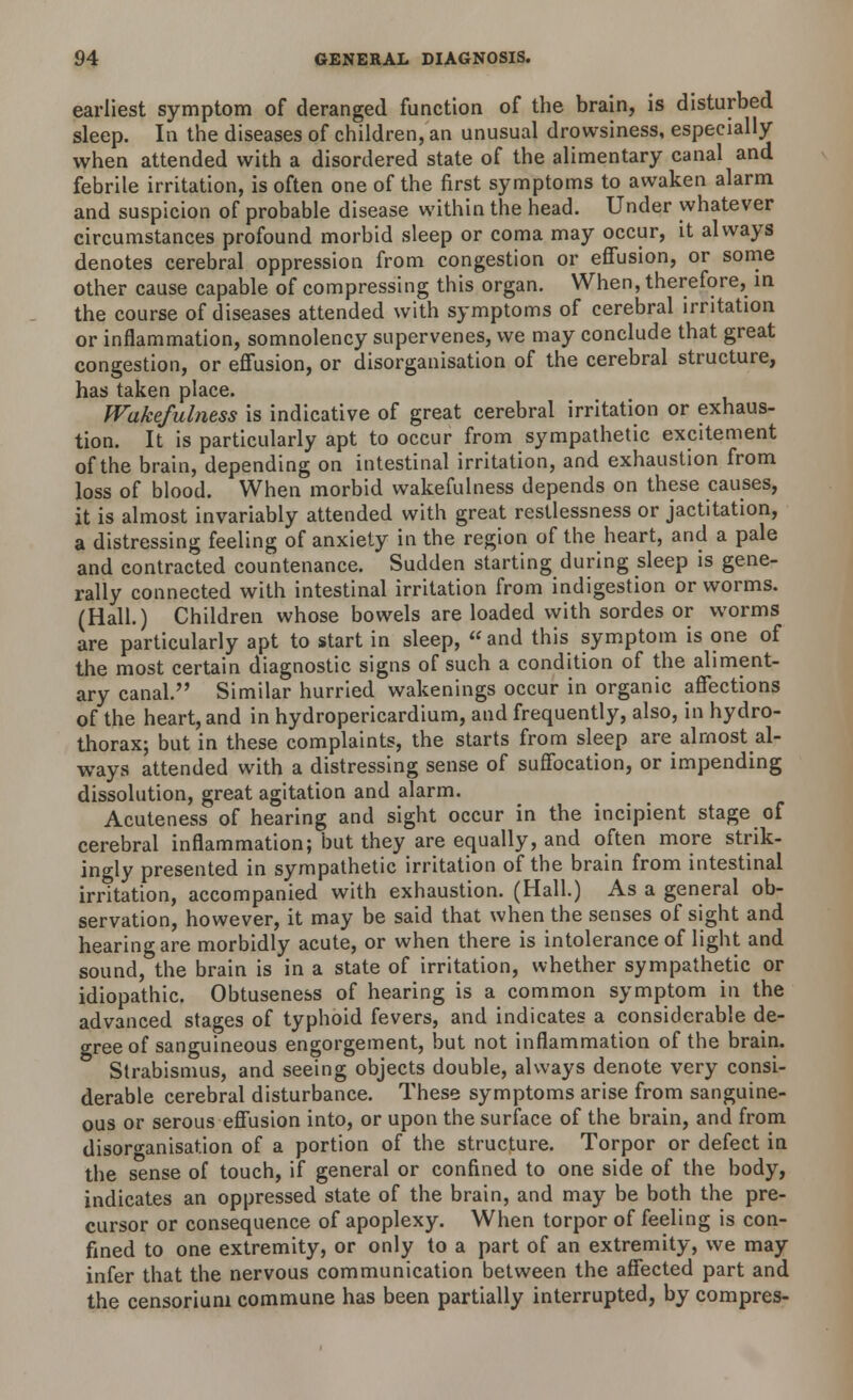 earliest symptom of deranged function of the brain, is disturbed sleep. In the diseases of children, an unusual drowsiness, especially when attended with a disordered state of the alimentary canal and febrile irritation, is often one of the first symptoms to awaken alarm and suspicion of probable disease within the head. Under whatever circumstances profound morbid sleep or coma may occur, it always denotes cerebral oppression from congestion or effusion, or some other cause capable of compressing this organ. When, therefore, in the course of diseases attended with symptoms of cerebral irritation or inflammation, somnolency supervenes, we may conclude that great congestion, or effusion, or disorganisation of the cerebral structure, has taken place. Wakefulness is indicative of great cerebral irritation or exhaus- tion. It is particularly apt to occur from sympathetic excitement of the brain, depending on intestinal irritation, and exhaustion from loss of blood. When morbid wakefulness depends on these causes, it is almost invariably attended with great restlessness or jactitation, a distressing feeling of anxiety in the region of the heart, and a pale and contracted countenance. Sudden starting during sleep is gene- rally connected with intestinal irritation from indigestion or worms. (Hall.) Children whose bowels are loaded with sordes or worms are particularly apt to start in sleep,  and this symptom is one of the most certain diagnostic signs of such a condition of the aliment- ary canal. Similar hurried wakenings occur in organic affections of the heart, and in hydropericardium, and frequently, also, in hydro- thorax; but in these complaints, the starts from sleep are almost al- ways attended with a distressing sense of suffocation, or impending dissolution, great agitation and alarm. Acuteness of hearing and sight occur in the incipient stage of cerebral inflammation; but they are equally, and often more strik- ingly presented in sympathetic irritation of the brain from intestinal irritation, accompanied with exhaustion. (Hall.) As a general ob- servation, however, it may be said that when the senses of sight and hearing are morbidly acute, or when there is intolerance of light and sound, the brain is in a state of irritation, whether sympathetic or idiopathic. Obtuseness of hearing is a common symptom in the advanced stages of typhoid fevers, and indicates a considerable de- gree of sanguineous engorgement, but not inflammation of the brain. Strabismus, and seeing objects double, always denote very consi- derable cerebral disturbance. These symptoms arise from sanguine- ous or serous effusion into, or upon the surface of the brain, and from disorganisation of a portion of the structure. Torpor or defect in the sense of touch, if general or confined to one side of the body, indicates an oppressed state of the brain, and may be both the pre- cursor or consequence of apoplexy. When torpor of feeling is con- fined to one extremity, or only to a part of an extremity, we may infer that the nervous communication between the affected part and the censoriuni commune has been partially interrupted, by compres-
