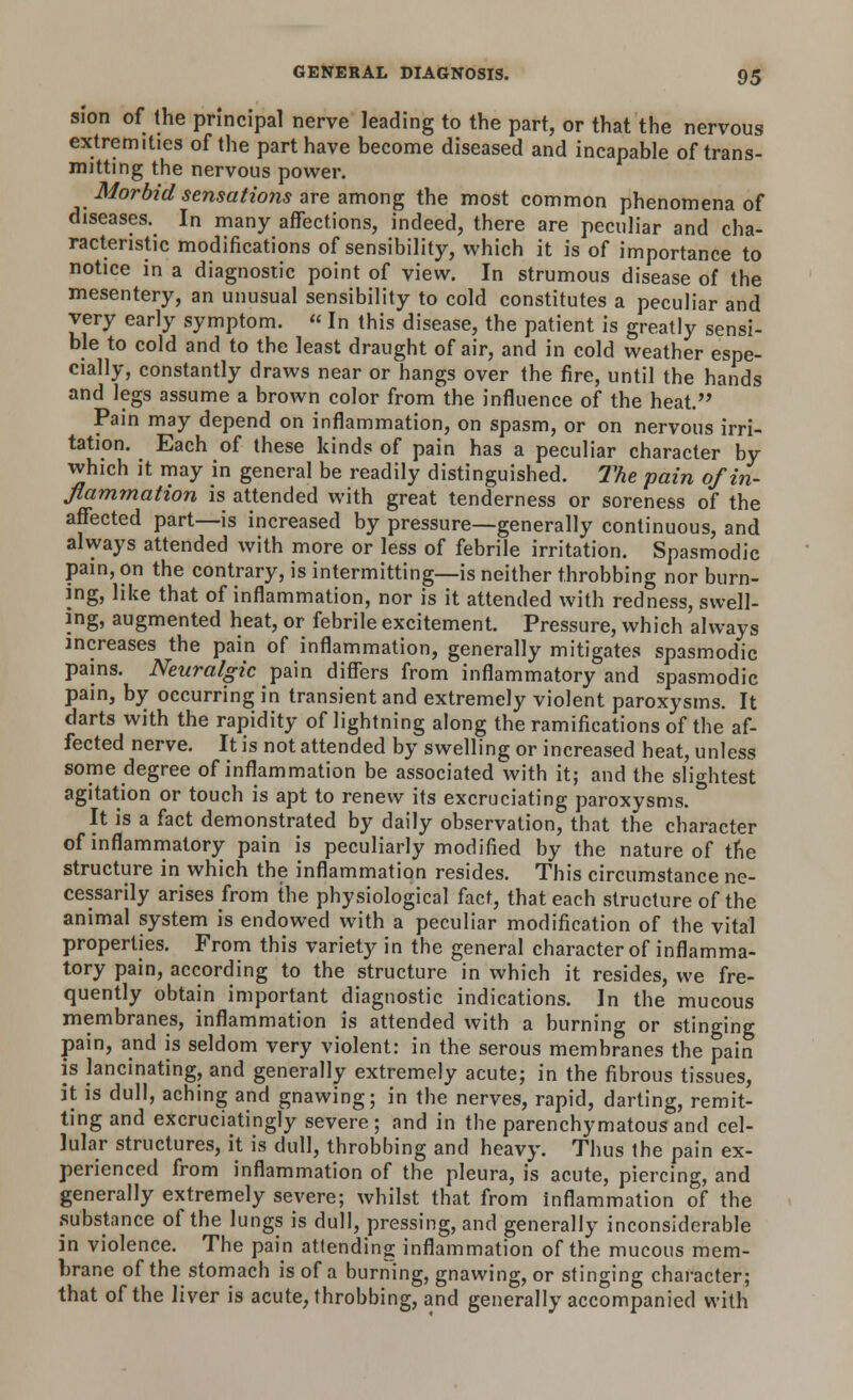 sion of the principal nerve leading to the part, or that the nervous extremities of the part have become diseased and incapable of trans- mitting the nervous power. Morbid sensations are among the most common phenomena of diseases. In many affections, indeed, there are peculiar and cha- racteristic modifications of sensibility, which it is of importance to notice in a diagnostic point of view. In strumous disease of the mesentery, an unusual sensibility to cold constitutes a peculiar and very early symptom.  In this disease, the patient is greatly sensi- ble to cold and to the least draught of air, and in cold weather espe- cially, constantly draws near or hangs over the fire, until the hands and legs assume a brown color from the influence of the heat. Pain may depend on inflammation, on spasm, or on nervous irri- tation. Each of these kinds of pain has a peculiar character by which it may in general be readily distinguished. The pain of in- flammation is attended with great tenderness or soreness of the affected part—is increased by pressure—generally continuous, and always attended with more or less of febrile irritation. Spasmodic pain, on the contrary, is intermitting—is neither throbbing nor burn- ing, like that of inflammation, nor is it attended with redness, swell- ing, augmented heat, or febrile excitement. Pressure, which always increases the pain of inflammation, generally mitigates spasmodic pains. Neuralgic pain differs from inflammatory and spasmodic pain, by occurring in transient and extremely violent paroxysms. It darts with the rapidity of lightning along the ramifications of the af- fected nerve. It is not attended by swelling or increased heat, unless some degree of inflammation be associated with it; and the slightest agitation or touch is apt to renew its excruciating paroxysms. ° It is a fact demonstrated by daily observation, that the character of inflammatory pain is peculiarly modified by the nature of the structure in which the inflammation resides. This circumstance ne- cessarily arises from the physiological fact, that each structure of the animal system is endowed with a peculiar modification of the vital properties. From this variety in the general character of inflamma- tory pain, according to the structure in which it resides, we fre- quently obtain important diagnostic indications. In the mucous membranes, inflammation is attended with a burning or stinging pain, and is seldom very violent: in the serous membranes the pain is lancinating, and generally extremely acute; in the fibrous tissues, it is dull, aching and gnawing; in the nerves, rapid, darting, remit- ting and excruciatingly severe; and in the parenchymatous and cel- lular structures, it is dull, throbbing and heavy. Thus the pain ex- perienced from inflammation of the pleura, is acute, piercing, and generally extremely severe; whilst that from inflammation of the substance of the lungs is dull, pressing, and generally inconsiderable in violence. The pain attending inflammation of the mucous mem- brane of the stomach is of a burning, gnawing, or stinging character; that of the liver is acute, throbbing, and generally accompanied with