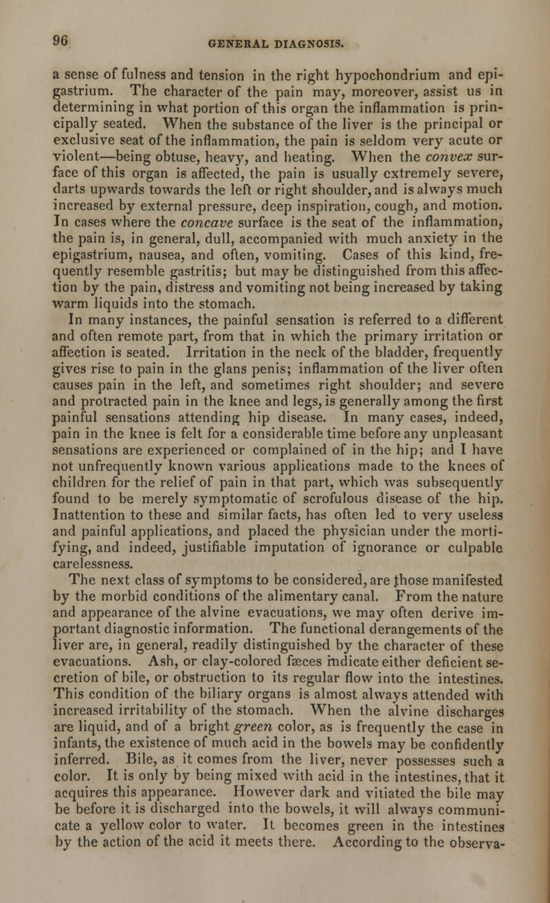 a sense of fulness and tension in the right hypochondrium and epi- gastrium. The character of the pain may, moreover, assist us in determining in what portion of this organ the inflammation is prin- cipally seated. When the substance of the liver is the principal or exclusive seat of the inflammation, the pain is seldom very acute or violent—being obtuse, heavy, and heating. When the convex sur- face of this organ is affected, the pain is usually extremely severe, darts upwards towards the left or right shoulder, and is always much increased by external pressure, deep inspiration, cough, and motion. In cases where the concave surface is the seat of the inflammation, the pain is, in general, dull, accompanied with much anxiety in the epigastrium, nausea, and often, vomiting. Cases of this kind, fre- quently resemble gastritis; but may be distinguished from this affec- tion by the pain, distress and vomiting not being increased by taking warm liquids into the stomach. In many instances, the painful sensation is referred to a different and often remote part, from that in which the primary irritation or affection is seated. Irritation in the neck of the bladder, frequently gives rise to pain in the glans penis; inflammation of the liver often causes pain in the left, and sometimes right shoulder; and severe and protracted pain in the knee and legs, is generally among the first painful sensations attending hip disease. In many cases, indeed, pain in the knee is felt for a considerable time before any unpleasant sensations are experienced or complained of in the hip; and I have not unfrequently known various applications made to the knees of children for the relief of pain in that part, which was subsequently found to be merely symptomatic of scrofulous disease of the hip. Inattention to these and similar facts, has often led to very useless and painful applications, and placed the physician under the morti- fying, and indeed, justifiable imputation of ignorance or culpable carelessness. The next class of symptoms to be considered, are Jhose manifested by the morbid conditions of the alimentary canal. From the nature and appearance of the alvine evacuations, we may often derive im- portant diagnostic information. The functional derangements of the liver are, in general, readily distinguished by the character of these evacuations. Ash, or clay-colored fasces indicate either deficient se- cretion of bile, or obstruction to its regular flow into the intestines. This condition of the biliary organs is almost always attended with increased irritability of the stomach. When the alvine discharges are liquid, and of a bright green color, as is frequently the case in infants, the existence of much acid in the bowels may be confidently inferred. Bile, as it comes from the liver, never possesses such a color. It is only by being mixed with acid in the intestines, that it acquires this appearance. However dark and vitiated the bile may be before it is discharged into the bowels, it will always communi- cate a yellow color to water. It becomes green in the intestines by the action of the acid it meets there. According to the observa-