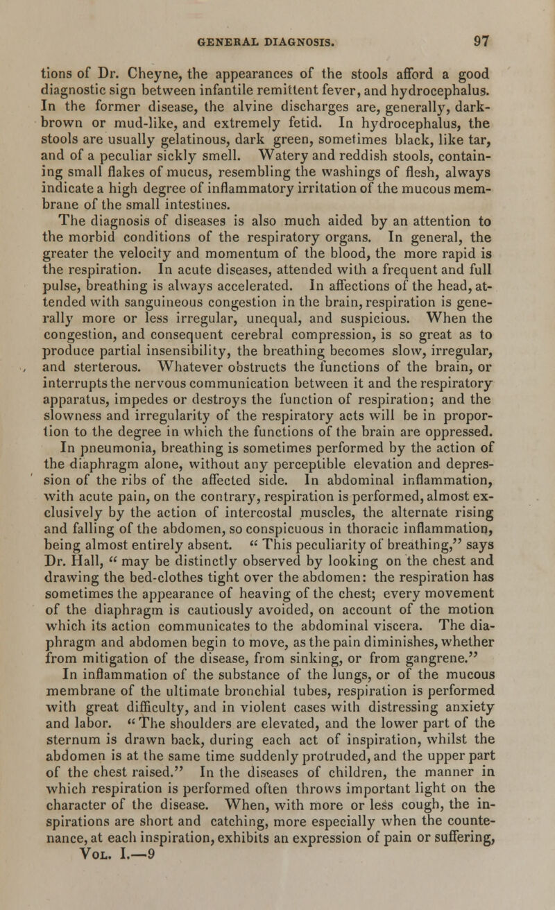 tions of Dr. Cheyne, the appearances of the stools afford a good diagnostic sign between infantile remittent fever, and hydrocephalus. In the former disease, the alvine discharges are, generally, dark- brown or mud-like, and extremely fetid. In hydrocephalus, the stools are usually gelatinous, dark green, sometimes black, like tar, and of a peculiar sickly smell. Watery and reddish stools, contain- ing small flakes of mucus, resembling the washings of flesh, always indicate a high degree of inflammatory irritation of the mucous mem- brane of the small intestines. The diagnosis of diseases is also much aided by an attention to the morbid conditions of the respiratory organs. In general, the greater the velocity and momentum of the blood, the more rapid is the respiration. In acute diseases, attended with a frequent and full pulse, breathing is always accelerated. In affections of the head, at- tended with sanguineous congestion in the brain, respiration is gene- rally more or less irregular, unequal, and suspicious. When the congestion, and consequent cerebral compression, is so great as to produce partial insensibility, the breathing becomes slow, irregular, and sterterous. Whatever obstructs the functions of the brain, or interrupts the nervous communication between it and the respiratory apparatus, impedes or destroys the function of respiration; and the slowness and irregularity of the respiratory acts will be in propor- tion to the degree in which the functions of the brain are oppressed. In pneumonia, breathing is sometimes performed by the action of the diaphragm alone, without any perceptible elevation and depres- sion of the ribs of the affected side. In abdominal inflammation, with acute pain, on the contrary, respiration is performed, almost ex- clusively by the action of intercostal muscles, the alternate rising and falling of the abdomen, so conspicuous in thoracic inflammation, being almost entirely absent.  This peculiarity of breathing, says Dr. Hall,  may be distinctly observed by looking on the chest and drawing the bed-clothes tight over the abdomen: the respiration has sometimes the appearance of heaving of the chest; every movement of the diaphragm is cautiously avoided, on account of the motion which its action communicates to the abdominal viscera. The dia- phragm and abdomen begin to move, as the pain diminishes, whether from mitigation of the disease, from sinking, or from gangrene. In inflammation of the substance of the lungs, or of the mucous membrane of the ultimate bronchial tubes, respiration is performed with great difficulty, and in violent cases with distressing anxiety and labor.  The shoulders are elevated, and the lower part of the sternum is drawn back, during each act of inspiration, whilst the abdomen is at the same time suddenly protruded, and the upper part of the chest raised. In the diseases of children, the manner in which respiration is performed often throws important light on the character of the disease. When, with more or less cough, the in- spirations are short and catching, more especially when the counte- nance, at each inspiration, exhibits an expression of pain or suffering, Vol. I.—9