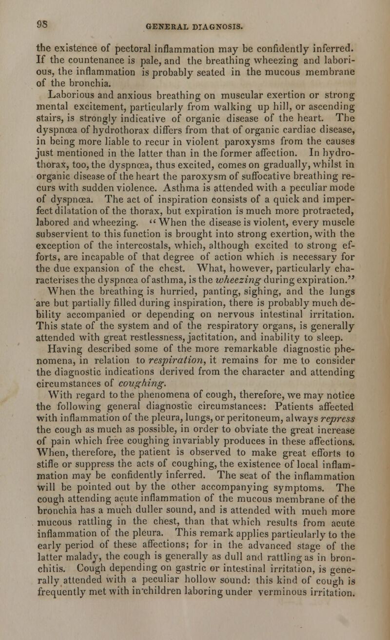 the existence of pectoral inflammation may be confidently inferred. If the countenance is pale, and the breathing wheezing and labori- ous, the inflammation is probably seated in the mucous membrane of the bronchia. Laborious and anxious breathing on muscular exertion or strong mental excitement, particularly from walking up hill, or ascending stairs, is strongly indicative of organic disease of the heart. The dyspnoea of hydrothorax differs from that of organic cardiac disease, in being more liable to recur in violent paroxysms from the causes just mentioned in the latter than in the former affection. In hydro- thorax, too, the dyspnoea, thus excited, comes on gradually, whilst in organic disease of the heart the paroxysm of suffocative breathing re- curs with sudden violence. Asthma is attended with a peculiar mode of dyspnoea. The act of inspiration consists of a quick and imper- fect dilatation of the thorax, but expiration is much more protracted, labored and wheezing.  When the disease is violent, every muscle subservient to this function is brought into strong exertion, with the exception of the intercostals, which, although excited to strong ef- forts, are incapable of that degree of action which is necessary for the due expansion of the chest. What, however, particularly cha- racterises the dyspnoea of asthma, is the wheezing during expiration. When the breathing is hurried, panting, sighing, and the lungs are but partially filled during inspiration, there is probably much de- bility accompanied or depending on nervous intestinal irritation. This state of the system and of the respiratory organs, is generally attended with great restlessness, jactitation, and inability to sleep. Having described some of the more remarkable diagnostic phe- nomena, in relation to respiration, it remains for me to consider the diagnostic indications derived from the character and attending circumstances of coughing. With regard to the phenomena of cough, therefore, we may notice the following general diagnostic circumstances: Patients affected with inflammation of the pleura, lungs, or peritoneum, always repress the cough as much as possible, in order to obviate the great increase of pain which free coughing invariably produces in these affections. When, therefore, the patient is observed to make great efforts to stifle or suppress the acts of coughing, the existence of local inflam- mation may be confidently inferred. The seat of the inflammation will be pointed out by the other accompanying symptoms. The cough attending acute inflammation of the mucous membrane of the bronchia has a much duller sound, and is attended with much more mucous rattling in the chest, than that which results from acute inflammation of the pleura. This remark applies particularly to the early period of these affections; for in the advanced stage of the latte'r malady, the cough is generally as dull and rattling as in bron- chitis. Cough depending on gastric or intestinal irritation, is gene- rally attended with a peculiar hollow sound: this kind of cough is frequently met with in'children laboring under verminous irritation.