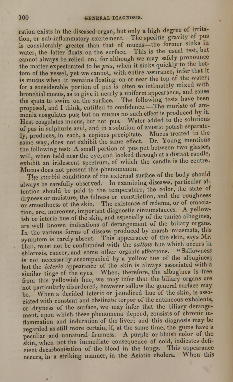 ration exists in the diseased organ, but only a high degree of irrita- tion, or sub-inflammatory excitement. The specific gravity of pus is considerably greater than that of mucus—the former sinks in water, the latter floats on the surface. This is the usual test, but cannot always be relied on; for although we may safely pronounce the matter expectorated to be pits, when it sinks quickly to the bot- tom of the vessel, yet we cannot, with entire assurance, infer that it is mucus when it remains floating on or near the top of the ™aterJ for a considerable portion of pus is often so intimately mixed with bronchial mucus, as to give it nearly a uniform appearance, and cause the sputa to swim on the surface. The following tests have been proposed, and I think, entitled to confidence.—The muriate of^am- monia coagulates pus; but on mucus no such effect is produced by it. Heat coagulates mucus, but not pus. Water added to the solutions of pus in sulphuric acid, and in a solution of caustic potash separate- ly, produces, in each, a copious precipitate. Mucus treated in the same way, does not exhibit the same effect. Dr. Young mentions the following test: A small portion of pus put between two glasses, will, when held near the eye, and looked through at a distant candle, exhibit an iridescent spectrum, of which the candle is the centre. Mucus does not present this phenomenon. The lTxOrbid conditions of the external surface of the body should always be carefully observed. In examining diseases, particular at- tention should be paid to the temperature, the color, the state of dryness or moisture, the fulness or constriction, and the roughness or smoothness of the skin. The existence of oedema, or of emacia- tion, are, moreover, important diagnostic circumstances. A yellow- ish or icteric hue of the skin, and especially of the tunica albuginea, are well known indications of derangement of the biliary organs. In the various forms of disease produced by marsh miasmata, this symptom is rarely absent. This appearance of the skin, says Mr. Hall, must not be confounded with the sallow hue which occurs in chlorosis, cancer, and some other organic affections.  Sallowness is not necessarily accompanied by a yellow hue of the albuginea; but the icteric appearance of the skin is always associated with a similar tinge of the eyes. When, therefore, the albuginea is free from this yellowish hue, we may infer that the biliary organs are not particularly disordered, however sallow the general surface may be. When a decided icteric or jaundiced hue of the skin, is asso- ciated with constant and obstinate torpor of the cutaneous exhalents, or dryness of the surface, we may infer that the biliary derange- ment, upon which these phenomena depend, consists of chronic in- flammation and induration of the liver; and this diagnosis may be regarded as still more certain, if, at the same time, the gums have a peculiar and unnatural firmness. A purple or bluish color of the skin when not the immediate consequence of cold, indicates defi- cient decarbonisation of the blood in the lungs. This appearanee occurs, in a striking manner, in the Asiatic cholera. When this
