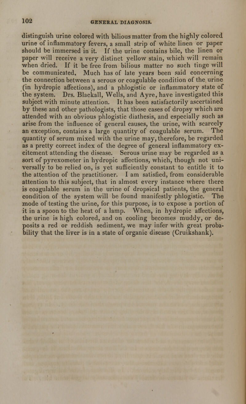 distinguish urine colored with bilious matter from the highly colored urine of inflammatory fevers, a small strip of white linen or paper should be immersed in it. If the urine contains bile, the linen or paper will receive a very distinct yellow stain, which will remain when dried. If it be free from bilious matter no such tinge will be communicated. Much has of late years been said concerning the connection between a serous or coagulable condition of the urine (in hydropic affections), and a phlogistic or inflammatory state of the system. Drs. Blackall, Wells, and Ayre, have investigated this subject with minute attention. It has been satisfactorily ascertained by these and other pathologists, that those cases of dropsy which are attended with an obvious phlogistic diathesis, and especially such as arise from the influence of general causes, the urine, with scarcely an exception, contains a large quantity of coagulable serum. The quantity of serum mixed with the urine may, therefore, be regarded as a pretty correct index of the degree of general inflammatory ex- citement attending the disease. Serous urine may be regarded as a sort of pyrexometer in hydropic affections, which, though not uni- versally to be relied on, is yet sufficiently constant to entitle it to the attention of the practitioner. I am satisfied, from considerable attention to this subject, that in almost every instance where there is coagulable serum in the urine of dropsical patients, the general condition of the system will be found manifestly phlogistic. The mode of testing the urine, for this purpose, is to expose a portion of it in a spoon to the heat of a lamp. When, in hydropic affections, the urine is high colored, and on cooling becomes muddy, or de- posits a red or reddish sediment, we may infer with great proba- bility that the liver is in a state of organic disease (Cruikshank).