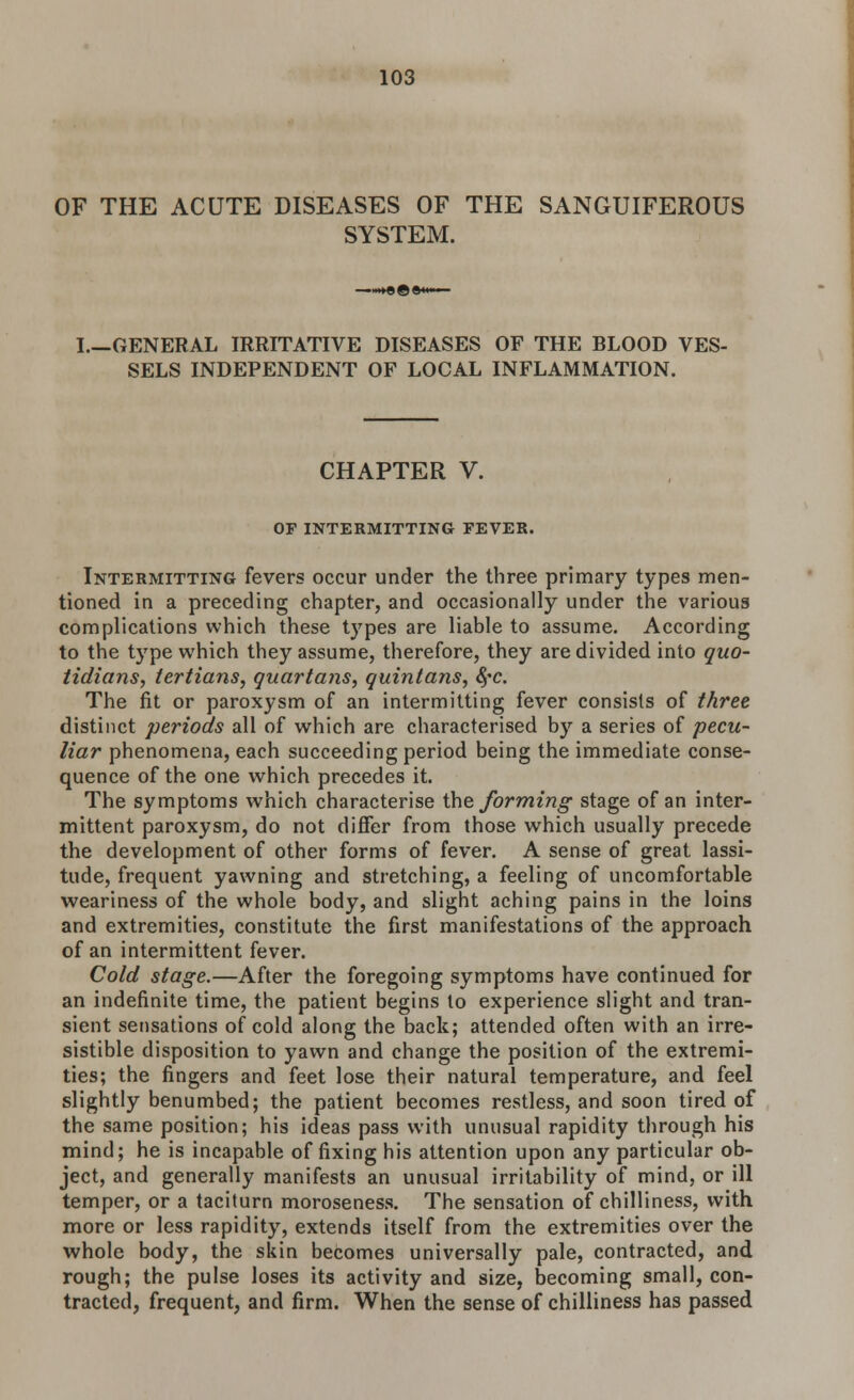 OF THE ACUTE DISEASES OF THE SANGUIFEROUS SYSTEM. I.—GENERAL IRRITATIVE DISEASES OF THE BLOOD VES- SELS INDEPENDENT OF LOCAL INFLAMMATION. CHAPTER V. OF INTERMITTING FEVER. Intermitting fevers occur under the three primary types men- tioned in a preceding chapter, and occasionally under the various complications which these types are liable to assume. According to the type which they assume, therefore, they are divided into quo- tidians, tertians, quartans, quintans, fyc. The fit or paroxysm of an intermitting fever consists of three distinct periods all of which are characterised by a series of pecu- liar phenomena, each succeeding period being the immediate conse- quence of the one which precedes it. The symptoms which characterise the forming stage of an inter- mittent paroxysm, do not differ from those which usually precede the development of other forms of fever. A sense of great lassi- tude, frequent yawning and stretching, a feeling of uncomfortable weariness of the whole body, and slight aching pains in the loins and extremities, constitute the first manifestations of the approach of an intermittent fever. Cold stage.—After the foregoing symptoms have continued for an indefinite time, the patient begins to experience slight and tran- sient sensations of cold along the back; attended often with an irre- sistible disposition to yawn and change the position of the extremi- ties; the fingers and feet lose their natural temperature, and feel slightly benumbed; the patient becomes restless, and soon tired of the same position; his ideas pass with unusual rapidity through his mind; he is incapable of fixing his attention upon any particular ob- ject, and generally manifests an unusual irritability of mind, or ill temper, or a taciturn moroseness. The sensation of chilliness, with more or less rapidity, extends itself from the extremities over the whole body, the skin becomes universally pale, contracted, and rough; the pulse loses its activity and size, becoming small, con- tracted, frequent, and firm. When the sense of chilliness has passed