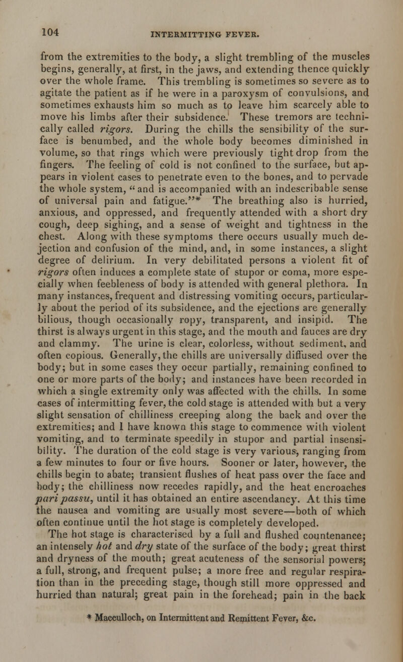 from the extremities to the body, a slight trembling of the muscles begins, generally, at first, in the jaws, and extending thence quickly over the whole frame. This trembling is sometimes so severe as to agitate the patient as if he were in a paroxysm of convulsions, and sometimes exhausts him so much as to leave him scarcely able to move his limbs after their subsidence. These tremors are techni- cally called rigors. During the chills the sensibility of the sur- face is benumbed, and the whole body becomes diminished in volume, so that rings which were previously tight drop from the fingers. The feeling of cold is not confined to the surface, but ap- pears in violent cases to penetrate even to the bones, and to pervade the whole system, and is accompanied with an indescribable sense of universal pain and fatigue.* The breathing also is hurried, anxious, and oppressed, and frequently attended with a short dry cough, deep sighing, and a sense of weight and tightness in the chest. Along with these symptoms there occurs usually much de- jection and confusion of the mind, and, in some instances, a slight degree of delirium. In very debilitated persons a violent fit of rigors often induces a complete state of stupor or coma, more espe- cially when feebleness of body is attended with general plethora. In many instances, frequent and distressing vomiting occurs, particular- ly about the period of its subsidence, and the ejections are generally bilious, though occasionally ropy, transparent, and insipid. The thirst is always urgent in this stage, and the mouth and fauces are dry and clammy. The urine is clear, colorless, without sediment, and often copious. Generally, the chills are universally diffused over the body; but in some cases they occur partially, remaining confined to one or more parts of the body; and instances have been recorded in which a single extremity only was affected with the chills. In some cases of intermitting fever, the cold stage is attended with but a very slight sensation of chilliness creeping along the back and over the extremities; and 1 have known this stage to commence with violent vomiting, and to terminate speedily in stupor and partial insensi- bility. The duration of the cold stage is very various, ranging from a few minutes to four or five hours. Sooner or later, however, the chills begin to abate; transient flushes of heat pass over the face and body; the chilliness now recedes rapidly, and the heat encroaches pari passu, until it has obtained an entire ascendancy. At this time the nausea and vomiting are usually most severe—both of which often continue until the hot stage is completely developed. The hot stage is characterised by a full and flushed countenance; an intensely hot and dry state of the surface of the body; great thirst and dryness of the mouth; great acuteness of the sensorial powers; a full, strong, and frequent pulse; a more free and regular respira- tion than in the preceding stage, though still more oppressed and hurried than natural; great pain in the forehead; pain in the back * Macculloch, on Intermittent and Remittent Fever, &c.
