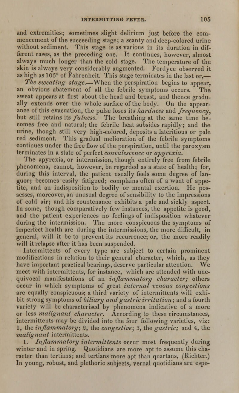 and extremities; sometimes slight delirium just before the com- mencement of the succeeding stage; a scanty and deep-colored urine without sediment. This stage is as various in its duration in dif- ferent cases, as the preceding one. It continues, however, almost always much longer than the cold stage. The temperature of the skin is always very considerably augmented. Fordyce observed it as high as 105° of Fahrenheit. This stage terminates in the last or,— The sweating stage.—When the perspiration begins to appear, an obvious abatement of all the febrile symptoms occurs. The sweat appears at first about the head and breast, and thence gradu- ally extends over the whole surface of the body. On the appear- ance of this evacuation, the pulse loses its hardness and frequency, but still retains its fulness. The breathing at the same time be- comes free and natural; the febrile heat subsides rapidly; and the urine, though still very high-colored, deposits a lateritious or pale red sediment. This gradual melioration of the febrile symptoms continues under the free flow of the perspiration, until the paroxysm terminates in a state of perfect convalescence or apyrexia. The apyrexia, or intermission, though entirely free from febrile phenomena, cannot, however, be regarded as a state of health; for, during this interval, the patient usually feels some degree of lan- guor; becomes easily fatigued; complains often of a want of appe- tite, and an indisposition to bodily or mental exertion. He pos- sesses, moreover, an unusual degree of sensibility to the impressions of cold air: and his countenance exhibits a pale and sickly aspect. In some, though comparatively few instances, the appetite is good, and the patient experiences no feelings of indisposition whatever during the intermission. The more conspicuous the symptoms of imperfect health are during the intermissions, the more difficult, in general, will it be to prevent its recurrence; or, the more readily will it relapse after it has been suspended. Interrnittents of every type are subject to certain prominent modifications in relation to their general character, which, as they have important practical bearings, deserve particular attention. We meet with interrnittents, for instance, which are attended with une- quivocal manifestations of an inflammatory character; others occur in which symptoms of great internal venous congestions are equally conspicuous; a third variety of interrnittents will exhi- bit strong symptoms of biliary and gastric irritation; and a fourth variety will be characterised by phenomena indicative of a more or less malignant character. According to these circumstances, interrnittents may be divided into the four following varieties, viz: 1, the inflammatory; 2, the congestive; 3, the gastric; and 4, the malignant interrnittents. 1. Inflammatory interrnittents occur most frequently during winter and in spring. Quotidians are more apt to assume this cha- racter than tertians; and tertians more apt than quartans, (Richter.) In young, robust, and plethoric subjects, vernal quotidians are espe-