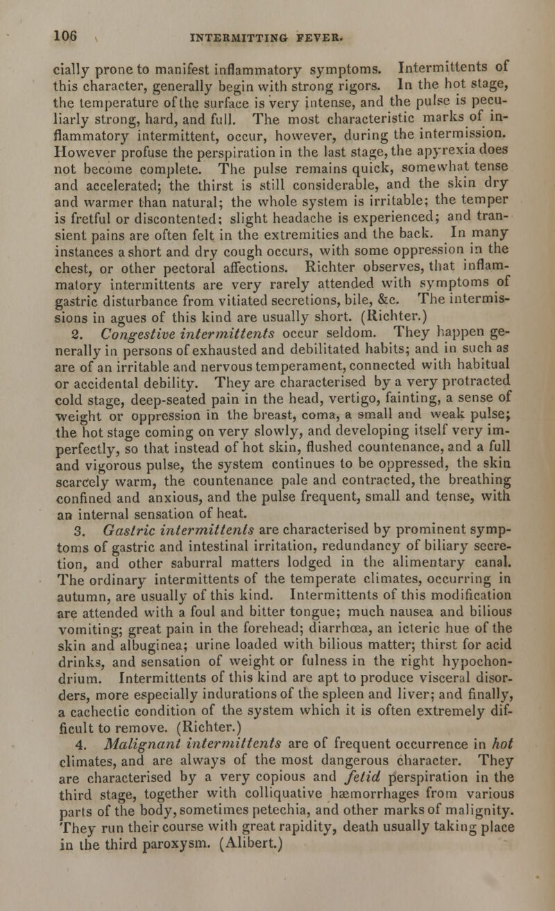 cially prone to manifest inflammatory symptoms. Intermittents of this character, generally begin with strong rigors. In the hot stage, the temperature of the surface is very intense, and the pulse is pecu- liarly strong, hard, and full. The most characteristic marks of in- flammatory intermittent, occur, however, during the intermission. However profuse the perspiration in the last stage, the apyrexiadoes not become complete. The pulse remains quick, somewhat tense and accelerated; the thirst is still considerable, and the skin dry and warmer than natural; the whole system is irritable; the temper is fretful or discontented; slight headache is experienced; and tran- sient pains are often felt in the extremities and the back. In many instances a short and dry cough occurs, with some oppression in the chest, or other pectoral affections. Richter observes, that inflam- matory intermittents are very rarely attended with symptoms of gastric disturbance from vitiated secretions, bile, &c. The intermis- sions in agues of this kind are usually short. (Richter.) 2. Congestive intermittents occur seldom. They happen ge- nerally in persons of exhausted and debilitated habits; and in such as are of an irritable and nervous temperament, connected with habitual or accidental debility. They are characterised by a very protracted cold stage, deep-seated pain in the head, vertigo, fainting, a sense of weight or oppression in the breast, coma, a small and weak pulse; the hot stage coming on very slowly, and developing itself very im- perfectly, so that instead of hot skin, flushed countenance, and a full and vigorous pulse, the system continues to be oppressed, the skin scarcely warm, the countenance pale and contracted, the breathing confined and anxious, and the pulse frequent, small and tense, with an internal sensation of heat. 3. Gastric intermittents are characterised by prominent symp- toms of gastric and intestinal irritation, redundancy of biliary secre- tion, and other saburral matters lodged in the alimentary canal. The ordinary intermittents of the temperate climates, occurring in autumn, are usually of this kind. Intermittents of this modification are attended with a foul and bitter tongue; much nausea and bilious vomiting; great pain in the forehead; diarrhoea, an icteric hue of the skin and albuginea; urine loaded with bilious matter; thirst for acid drinks, and sensation of weight or fulness in the right hypochon- drium. Intermittents of this kind are apt to produce visceral disor- ders, more especially indurations of the spleen and liver; and finally, a cachectic condition of the system which it is often extremely dif- ficult to remove. (Richter.) 4. Malignant intermittents are of frequent occurrence in hot climates, and are always of the most dangerous character. They are characterised by a very copious and fetid perspiration in the third stage, together with colliquative haemorrhages from various parts of the body, sometimes petechia, and other marks of malignity. They run their course with great rapidity, death usually taking place in the third paroxysm. (Alibert.)
