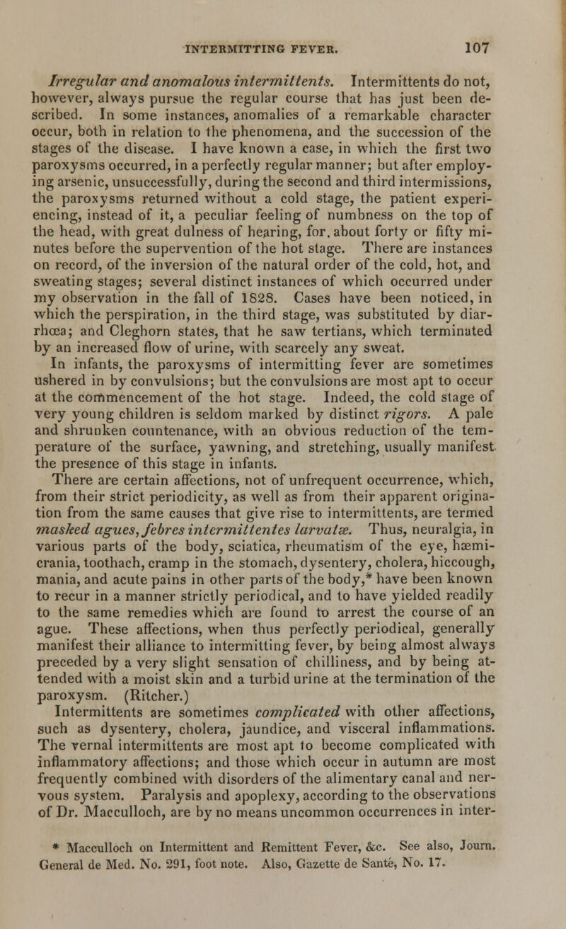 Irregular and anomalous intermit tents. Intermittents do not, however, always pursue the regular course that has just been de- scribed. In some instances, anomalies of a remarkable character occur, both in relation to the phenomena, and the succession of the stages of the disease. I have known a case, in which the first two paroxysms occurred, in a perfectly regular manner; but after employ- ing arsenic, unsuccessfully, during the second and third intermissions, the paroxysms returned without a cold stage, the patient experi- encing, instead of it, a peculiar feeling of numbness on the top of the head, with great dulness of hearing, for. about forty or fifty mi- nutes before the supervention of the hot stage. There are instances on record, of the inversion of the natural order of the cold, hot, and sweating stages; several distinct instances of which occurred under my observation in the fall of 1828. Cases have been noticed, in which the perspiration, in the third stage, was substituted by diar- rhoea; and Cleghorn states, that he saw tertians, which terminated by an increased flow of urine, with scarcely any sweat. In infants, the paroxysms of intermitting fever are sometimes ushered in by convulsions; but the convulsions are most apt to occur at the commencement of the hot stage. Indeed, the cold stage of very young children is seldom marked by distinct rigors. A pale and shrunken countenance, with an obvious reduction of the tem- perature of the surface, yawning, and stretching, usually manifest the presence of this stage in infants. There are certain affections, not of unfrequent occurrence, which, from their strict periodicity, as well as from their apparent origina- tion from the same causes that give rise to intermittents, are termed masked agues, febres intermittentes larvatse. Thus, neuralgia, in various parts of the body, sciatica, rheumatism of the eye, haemi- crania, toothach, cramp in the stomach, dysentery, cholera, hiccough, mania, and acute pains in other parts of the body,* have been known to recur in a manner strictly periodical, and to have yielded readily to the same remedies which are found to arrest the course of an ague. These affections, when thus perfectly periodical, generally manifest their alliance to intermitting fever, by being almost always preceded by a very slight sensation of chilliness, and by being at- tended with a moist skin and a turbid urine at the termination of the paroxysm. (Ritcher.) Intermittents are sometimes complicated with other affections, such as dysentery, cholera, jaundice, and visceral inflammations. The vernal intermittents are most apt to become complicated with inflammatory affections; and those which occur in autumn are most frequently combined with disorders of the alimentary canal and ner- vous system. Paralysis and apoplexy, according to the observations of Dr. Macculloch, are by no means uncommon occurrences in inter- * Macculloch on Intermittent and Remittent Fever, &c. See also, Journ. General de Med. No. 291, foot note. Also, Gazette de Sante, No. 17.