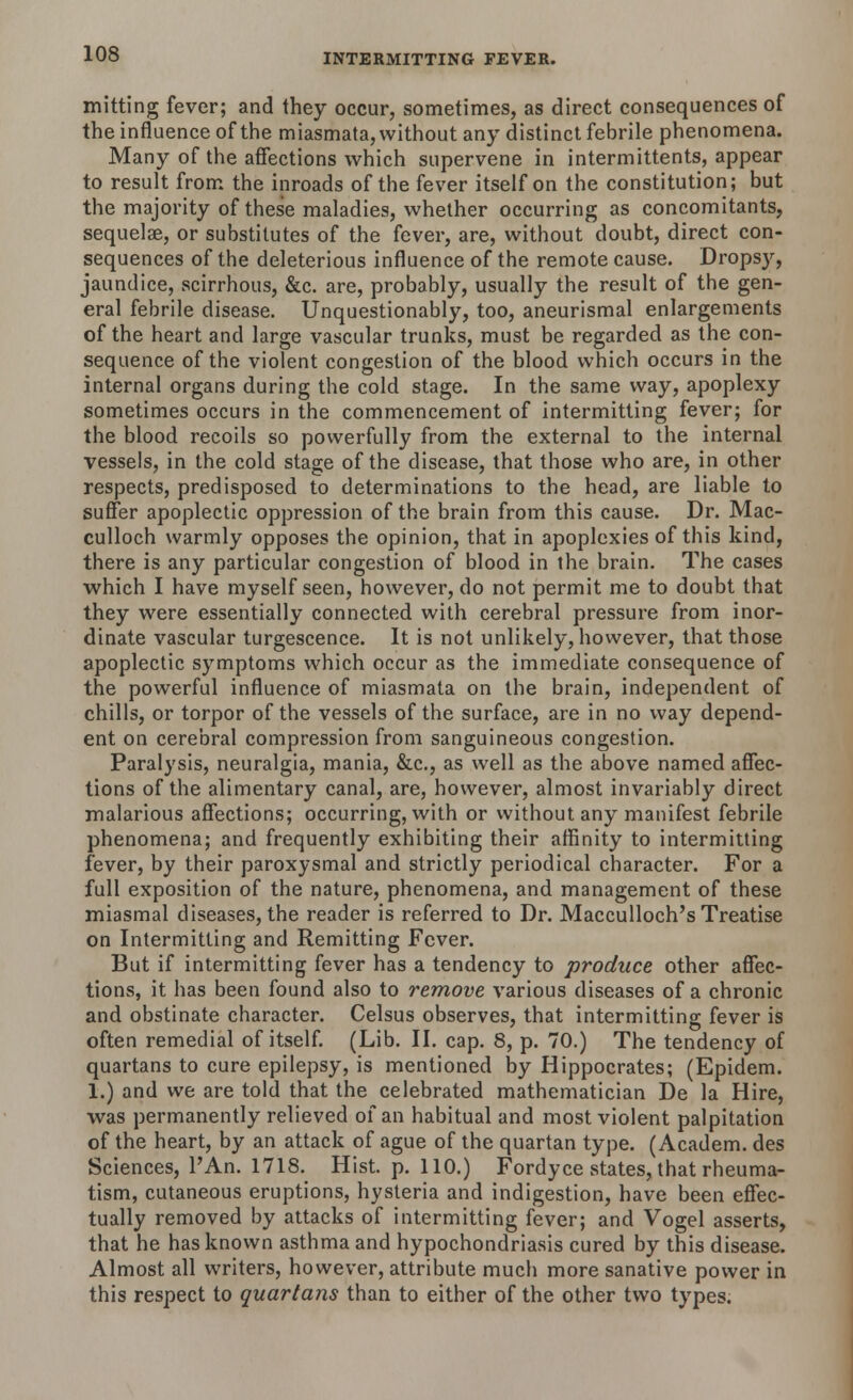 mitting fever; and they occur, sometimes, as direct consequences of the influence of the miasmata, without any distinct febrile phenomena. Many of the affections which supervene in intermittents, appear to result from the inroads of the fever itself on the constitution; but the majority of these maladies, whether occurring as concomitants, sequela?, or substitutes of the fever, are, without doubt, direct con- sequences of the deleterious influence of the remote cause. Dropsy, jaundice, scirrhous, &c. are, probably, usually the result of the gen- eral febrile disease. Unquestionably, too, aneurismal enlargements of the heart and large vascular trunks, must be regarded as the con- sequence of the violent congestion of the blood which occurs in the internal organs during the cold stage. In the same way, apoplexy sometimes occurs in the commencement of intermitting fever; for the blood recoils so powerfully from the external to the internal vessels, in the cold stage of the disease, that those who are, in other respects, predisposed to determinations to the head, are liable to suffer apoplectic oppression of the brain from this cause. Dr. Mac- culloch warmly opposes the opinion, that in apoplexies of this kind, there is any particular congestion of blood in the brain. The cases which I have myself seen, however, do not permit me to doubt that they were essentially connected with cerebral pressure from inor- dinate vascular turgescence. It is not unlikely, however, that those apoplectic symptoms which occur as the immediate consequence of the powerful influence of miasmata on the brain, independent of chills, or torpor of the vessels of the surface, are in no way depend- ent on cerebral compression from sanguineous congestion. Paralysis, neuralgia, mania, &c, as well as the above named affec- tions of the alimentary canal, are, however, almost invariably direct malarious affections; occurring, with or without any manifest febrile phenomena; and frequently exhibiting their affinity to intermitting fever, by their paroxysmal and strictly periodical character. For a full exposition of the nature, phenomena, and management of these miasmal diseases, the reader is referred to Dr. Macculloch's Treatise on Intermitting and Remitting Fever. But if intermitting fever has a tendency to produce other affec- tions, it has been found also to remove various diseases of a chronic and obstinate character. Celsus observes, that intermitting fever is often remedial of itself. (Lib. II. cap. 8, p. 70.) The tendency of quartans to cure epilepsy, is mentioned by Hippocrates; (Epidem. 1.) and we are told that the celebrated mathematician De la Hire, was permanently relieved of an habitual and most violent palpitation of the heart, by an attack of ague of the quartan type. (Academ. des Sciences, l'An. 1718. Hist. p. 110.) Fordyce states, that rheuma- tism, cutaneous eruptions, hysteria and indigestion, have been effec- tually removed by attacks of intermitting fever; and Vogel asserts, that he has known asthma and hypochondriasis cured by this disease. Almost all writers, however, attribute much more sanative power in this respect to quartans than to either of the other two types.
