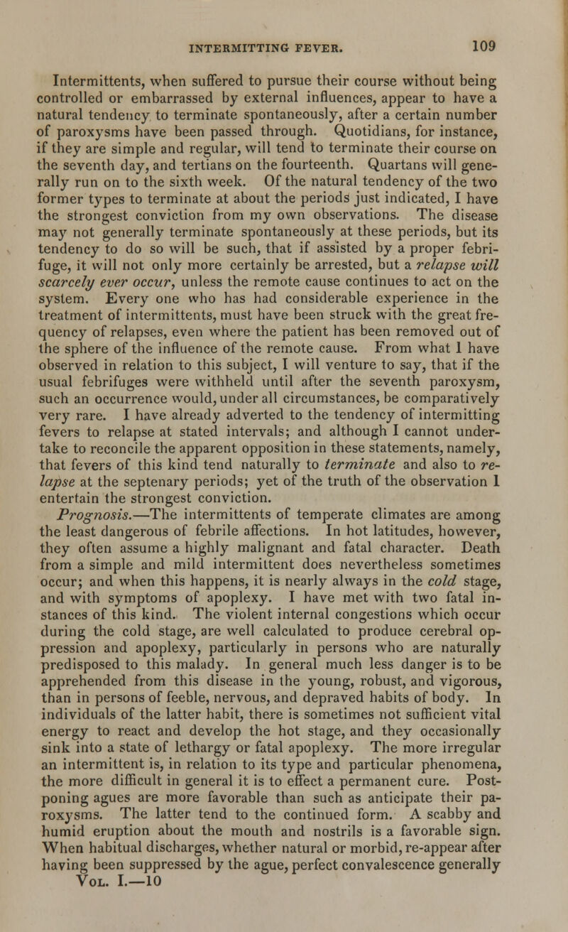 Intermittents, when suffered to pursue their course without being controlled or embarrassed by external influences, appear to have a natural tendency to terminate spontaneously, after a certain number of paroxysms have been passed through. Quotidians, for instance, if they are simple and regular, will tend to terminate their course on the seventh day, and tertians on the fourteenth. Quartans will gene- rally run on to the sixth week. Of the natural tendency of the two former types to terminate at about the periods just indicated, I have the strongest conviction from my own observations. The disease may not generally terminate spontaneously at these periods, but its tendency to do so will be such, that if assisted by a proper febri- fuge, it will not only more certainly be arrested, but a relapse will scarcely ever occur, unless the remote cause continues to act on the system. Every one who has had considerable experience in the treatment of intermittents, must have been struck with the great fre- quency of relapses, even where the patient has been removed out of the sphere of the influence of the remote cause. From what 1 have observed in relation to this subject, I will venture to say, that if the usual febrifuges were withheld until after the seventh paroxysm, such an occurrence would, under all circumstances, be comparatively very rare. I have already adverted to the tendency of intermitting fevers to relapse at stated intervals; and although I cannot under- take to reconcile the apparent opposition in these statements, namely, that fevers of this kind tend naturally to terminate and also to re- lapse at the septenary periods; yet of the truth of the observation 1 entertain the strongest conviction. Prognosis.—The intermittents of temperate climates are among the least dangerous of febrile affections. In hot latitudes, however, they often assume a highly malignant and fatal character. Death from a simple and mild intermittent does nevertheless sometimes occur; and when this happens, it is nearly always in the cold stage, and with symptoms of apoplexy. I have met with two fatal in- stances of this kind. The violent internal congestions which occur during the cold stage, are well calculated to produce cerebral op- pression and apoplexy, particularly in persons who are naturally predisposed to this malady. In general much less danger is to be apprehended from this disease in the young, robust, and vigorous, than in persons of feeble, nervous, and depraved habits of body. In individuals of the latter habit, there is sometimes not sufficient vital energy to react and develop the hot stage, and they occasionally sink into a state of lethargy or fatal apoplexy. The more irregular an intermittent is, in relation to its type and particular phenomena, the more difficult in general it is to effect a permanent cure. Post- poning agues are more favorable than such as anticipate their pa- roxysms. The latter tend to the continued form. A scabby and humid eruption about the mouth and nostrils is a favorable sign. When habitual discharges, whether natural or morbid, re-appear after having been suppressed by the ague, perfect convalescence generally Vol. I.—10
