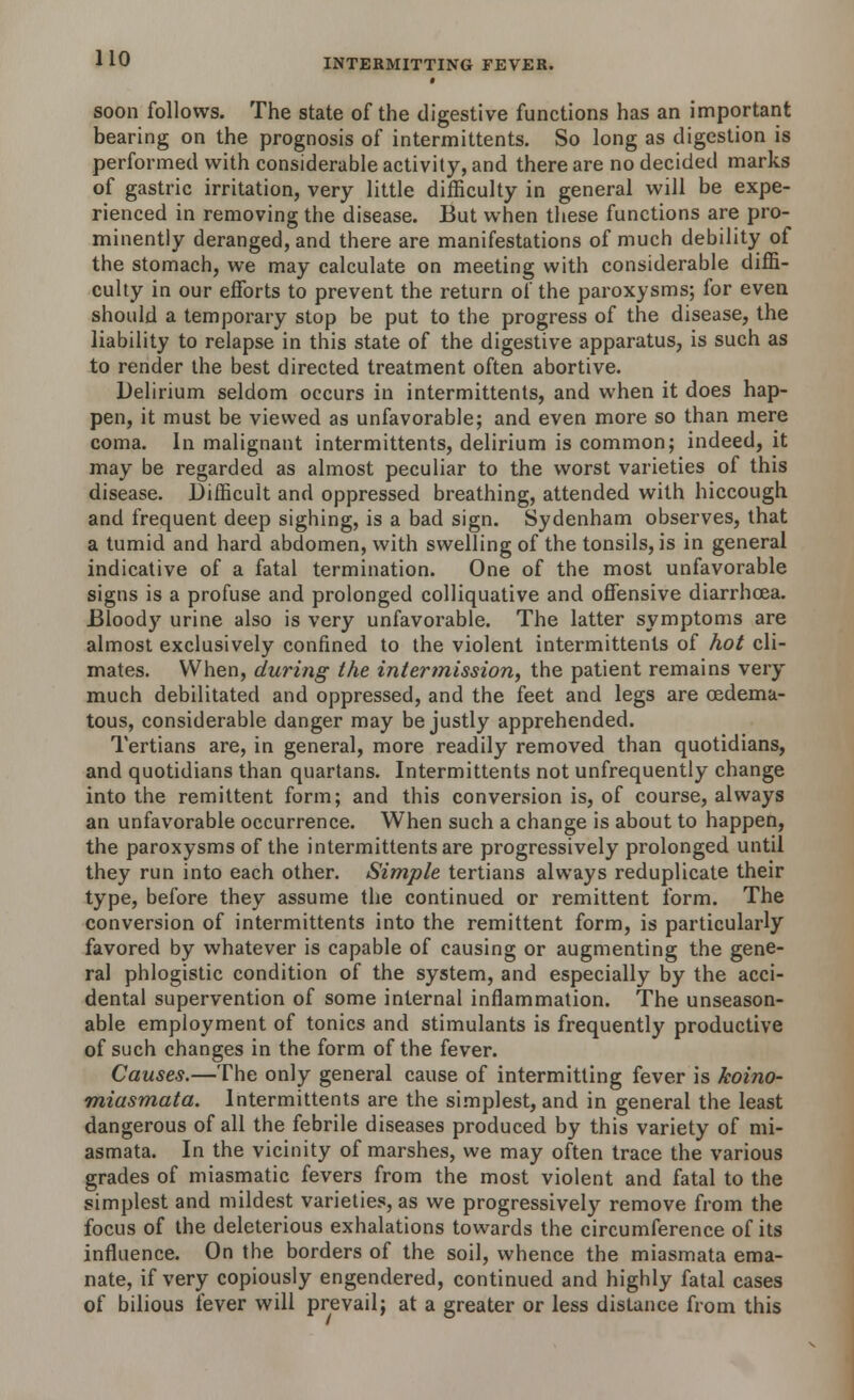 soon follows. The state of the digestive functions has an important bearing on the prognosis of intermittents. So long as digestion is performed with considerable activity, and there are no decided marks of gastric irritation, very little difficulty in general will be expe- rienced in removing the disease. But when these functions are pro- minently deranged, and there are manifestations of much debility of the stomach, we may calculate on meeting with considerable diffi- culty in our efforts to prevent the return of the paroxysms; for even should a temporary stop be put to the progress of the disease, the liability to relapse in this state of the digestive apparatus, is such as to render the best directed treatment often abortive. Delirium seldom occurs in intermittents, and when it does hap- pen, it must be viewed as unfavorable; and even more so than mere coma. In malignant intermittents, delirium is common; indeed, it may be regarded as almost peculiar to the worst varieties of this disease. Difficult and oppressed breathing, attended with hiccough and frequent deep sighing, is a bad sign. Sydenham observes, that a tumid and hard abdomen, with swelling of the tonsils, is in general indicative of a fatal termination. One of the most unfavorable signs is a profuse and prolonged colliquative and offensive diarrhoea. Bloody urine also is very unfavorable. The latter symptoms are almost exclusively confined to the violent intermittents of hot cli- mates. When, during the intermission, the patient remains very much debilitated and oppressed, and the feet and legs are oedema- tous, considerable danger may be justly apprehended. Tertians are, in general, more readily removed than quotidians, and quotidians than quartans. Intermittents not unfrequently change into the remittent form; and this conversion is, of course, always an unfavorable occurrence. When such a change is about to happen, the paroxysms of the intermittents are progressively prolonged until they run into each other. Simple tertians always reduplicate their type, before they assume the continued or remittent form. The conversion of intermittents into the remittent form, is particularly favored by whatever is capable of causing or augmenting the gene- ral phlogistic condition of the system, and especially by the acci- dental supervention of some internal inflammation. The unseason- able employment of tonics and stimulants is frequently productive of such changes in the form of the fever. Causes.—The only general cause of intermitting fever is koino- miasmata. Intermittents are the simplest, and in general the least dangerous of all the febrile diseases produced by this variety of mi- asmata. In the vicinity of marshes, we may often trace the various grades of miasmatic fevers from the most violent and fatal to the simplest and mildest varieties, as we progressively remove from the focus of the deleterious exhalations towards the circumference of its influence. On the borders of the soil, whence the miasmata ema- nate, if very copiously engendered, continued and highly fatal cases of bilious fever will prevail; at a greater or less distance from this