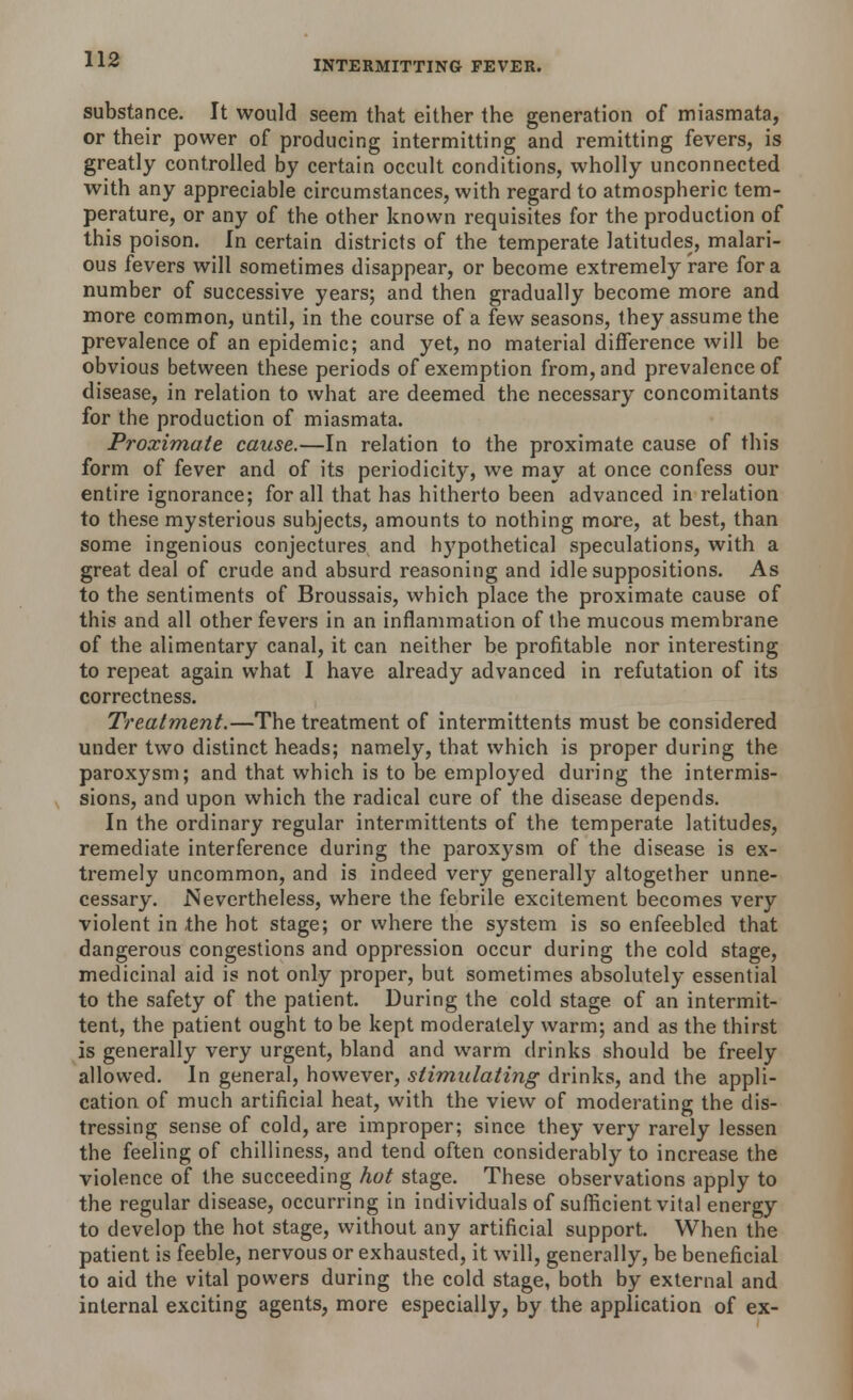 substance. It would seem that either the generation of miasmata, or their power of producing intermitting and remitting fevers, is greatly controlled by certain occult conditions, wholly unconnected with any appreciable circumstances, with regard to atmospheric tem- perature, or any of the other known requisites for the production of this poison. In certain districts of the temperate latitudes, malari- ous fevers will sometimes disappear, or become extremely rare for a number of successive years; and then gradually become more and more common, until, in the course of a few seasons, they assume the prevalence of an epidemic; and yet, no material difference will be obvious between these periods of exemption from, and prevalence of disease, in relation to what are deemed the necessary concomitants for the production of miasmata. Proximate cause.—In relation to the proximate cause of this form of fever and of its periodicity, we may at once confess our entire ignorance; for all that has hitherto been advanced in relation to these mysterious subjects, amounts to nothing more, at best, than some ingenious conjectures and hypothetical speculations, with a great deal of crude and absurd reasoning and idle suppositions. As to the sentiments of Broussais, which place the proximate cause of this and all other fevers in an inflammation of the mucous membrane of the alimentary canal, it can neither be profitable nor interesting to repeat again what I have already advanced in refutation of its correctness. Treatment.—The treatment of intermittents must be considered under two distinct heads; namely, that which is proper during the paroxysm; and that which is to be employed during the intermis- sions, and upon which the radical cure of the disease depends. In the ordinary regular intermittents of the temperate latitudes, remediate interference during the paroxysm of the disease is ex- tremely uncommon, and is indeed very generally altogether unne- cessary. .Nevertheless, where the febrile excitement becomes very violent in the hot stage; or where the system is so enfeebled that dangerous congestions and oppression occur during the cold stage, medicinal aid is not only proper, but sometimes absolutely essential to the safety of the patient. During the cold stage of an intermit- tent, the patient ought to be kept moderately warm; and as the thirst is generally very urgent, bland and warm drinks should be freely allowed. In general, however, stimulating drinks, and the appli- cation of much artificial heat, with the view of moderating the dis- tressing sense of cold, are improper; since they very rarely lessen the feeling of chilliness, and tend often considerably to increase the violence of the succeeding hot stage. These observations apply to the regular disease, occurring in individuals of sufficient vital energy to develop the hot stage, without any artificial support. When the patient is feeble, nervous or exhausted, it will, generally, be beneficial to aid the vital powers during the cold stage, both by external and internal exciting agents, more especially, by the application of ex-