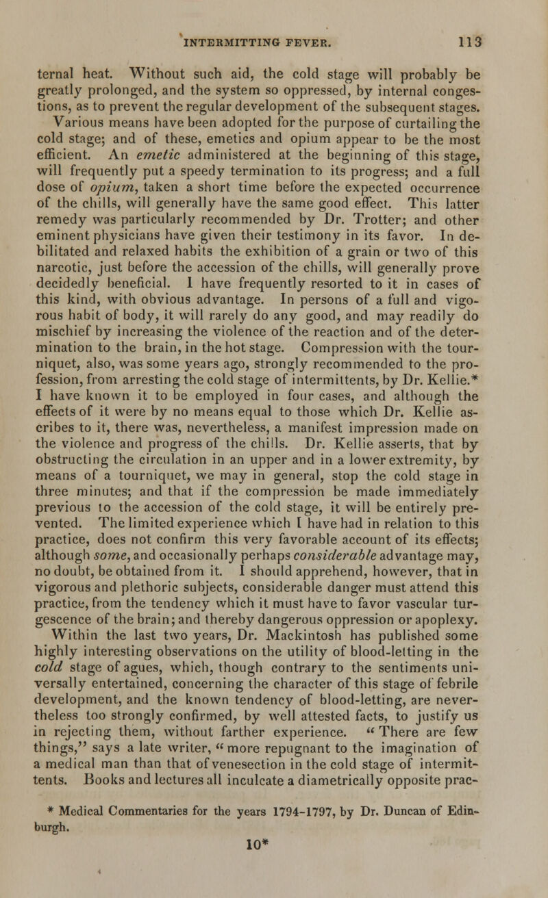 temal heat. Without such aid, the cold stage will probably be greatly prolonged, and the system so oppressed, by internal conges- tions, as to prevent the regular development of the subsequent stages. Various means have been adopted for the purpose of curtailing the cold stage; and of these, emetics and opium appear to be the most efficient. An emetic administered at the beginning of this stage, will frequently put a speedy termination to its progress; and a full dose of opium, taken a short time before the expected occurrence of the chills, will generally have the same good effect. This latter remedy was particularly recommended by Dr. Trotter; and other eminent physicians have given their testimony in its favor. In de- bilitated and relaxed habits the exhibition of a grain or two of this narcotic, just before the accession of the chills, will generally prove decidedly beneficial. 1 have frequently resorted to it in cases of this kind, with obvious advantage. In persons of a full and vigo- rous habit of body, it will rarely do any good, and may readily do mischief by increasing the violence of the reaction and of the deter- mination to the brain, in the hot stage. Compression with the tour- niquet, also, was some years ago, strongly recommended to the pro- fession, from arresting the cold stage of intermittents, by Dr. Kellie.* I have known it to be employed in four cases, and although the effects of it were by no means equal to those which Dr. Kellie as- cribes to it, there was, nevertheless, a manifest impression made on the violence and progress of the chills. Dr. Kellie asserts, that by obstructing the circulation in an upper and in a lower extremity, by means of a tourniquet, we may in general, stop the cold stage in three minutes; and that if the compression be made immediately previous to the accession of the cold stage, it will be entirely pre- vented. The limited experience which I have had in relation to this practice, does not confirm this very favorable account of its effects; although some, and occasionally perhaps considerable advantage may, no doubt, be obtained from it. I should apprehend, however, that in vigorous and plethoric subjects, considerable danger must attend this practice, from the tendency which it must have to favor vascular tur- gescence of the brain; and thereby dangerous oppression or apoplexy. Within the last two years, Dr. Mackintosh has published some highly interesting observations on the utility of blood-letting in the cold stage of agues, which, though contrary to the sentiments uni- versally entertained, concerning the character of this stage of febrile development, and the known tendency of blood-letting, are never- theless too strongly confirmed, by well attested facts, to justify us in rejecting them, without farther experience. There are few things, says a late writer, more repugnant to the imagination of a medical man than that, of venesection in the cold stage of intermit- tents. Books and lectures all inculcate a diametrically opposite prac- * Medical Commentaries for the years 1794-1797, by Dr. Duncan of Edin- burgh. 10*