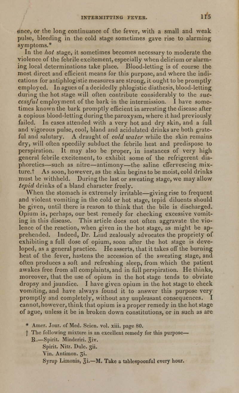 unce, or the long continuance of the fever, with a small and weak pulse, bleeding in the cold stage sometimes gave rise to alarming symptoms.* In the hot stage, it sometimes becomes necessary to moderate the violence of the febrile excitement, especially when delirium or alarm- ing local determinations take place. Blood-letting is of course the most direct and efficient means for this purpose, and where the indi- cations for antiphlogistic measures are strong, it ought to be promptly employed. In agues of a decidedly phlogistic diathesis, blood-letting during the hot stage will often contribute considerably to the suc- cessful employment of the bark in the intermission. I have some- times known the bark promptly efficient in arresting the disease after a copious blood-letting during the paroxysm, where it had previously failed. In cases attended with a very hot and dry skin, and a full and vigorous pulse, cool, bland and acidulated drinks are both grate- ful and salutary. A draught of cold water while the skin remains dry, will often speedily subduct the febrile heat and predispose to perspiration. It may also be proper, in instances of very high general febrile excitement, to exhibit some of the refrigerent dia- phoretics—such as nitre—antimony—the saline effervescing mix- ture.! As soon, however, as the skin begins to be moist, cold drinks must be withheld. During the last or sweating stage, we may allow tepid drinks of a bland character freely. When the stomach is extremely irritable—giving rise to frequent and violent vomiting in the cold or hot stage, tepid diluents should be given, until there is reason to think that the bile is discharged. Opium is, perhaps, our best remedy for checking excessive vomit- ing in this disease. This article does not often aggravate the vio- lence of the reaction, when given in the hot stage, as might be ap- prehended. Indeed, Dr. Lind zealously advocates the propriety of exhibiting a full dose of opium, soon after the hot stage is deve- loped, as a general practice. He asserts, that it takes off the burning heat of the fever, hastens the accession of the sweating stage, and often produces a soft and refreshing sleep, from which the patient awakes free from all complaints, and in full perspiration. He thinks, moreover, that the use of opium in the hot stage tends to obviate dropsy and jaundice. I have given opium in the hot stage to check vomiting, and have always found it to answer this purpose very promptly and completely, without any unpleasant consequences. I cannot,hovvever, think that opium is a proper remedy in the hot stage of ague, unless it be in broken down constitutions, or in such as are * Amer. Jour, of Med. Scien. vol. xiii. page 80. | The following mixture is an excellent remedy for this purpose— R.—Spirit. Minderiri. giv. Spirit. Nitr. Dulc. gii. Vin. Antimon. gi. Syrup Limonis, 31.—M. Take a tahlespoonful every hour.