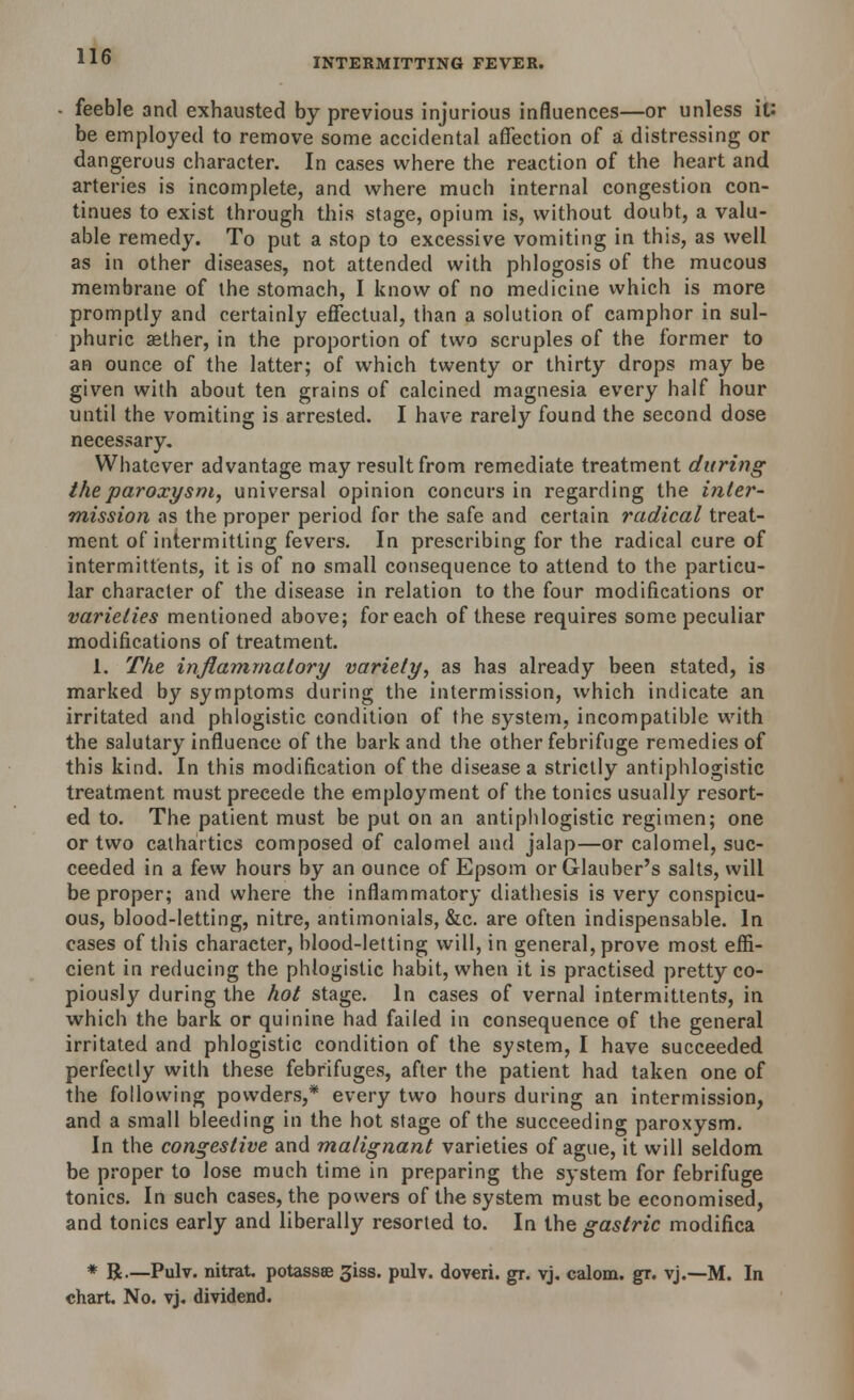 INTERMITTING FEVER. • feeble and exhausted by previous injurious influences—or unless it: be employed to remove some accidental affection of a distressing or dangerous character. In cases where the reaction of the heart and arteries is incomplete, and where much internal congestion con- tinues to exist through this stage, opium is, without doubt, a valu- able remedy. To put a stop to excessive vomiting in this, as well as in other diseases, not attended with phlogosis of the mucous membrane of the stomach, I know of no medicine which is more promptly and certainly effectual, than a solution of camphor in sul- phuric aether, in the proportion of two scruples of the former to an ounce of the latter; of which twenty or thirty drops may be given with about ten grains of calcined magnesia every half hour until the vomiting is arrested. I have rarely found the second dose necessary. Whatever advantage may result from remediate treatment during the paroxysm, universal opinion concurs in regarding the inter- mission as the proper period for the safe and certain radical treat- ment of intermitting fevers. In prescribing for the radical cure of intermittents, it is of no small consequence to attend to the particu- lar character of the disease in relation to the four modifications or varieties mentioned above; for each of these requires some peculiar modifications of treatment. 1. The inflammatory variety, as has already been stated, is marked by symptoms during the intermission, which indicate an irritated and phlogistic condition of the system, incompatible with the salutary influence of the bark and the other febrifuge remedies of this kind. In this modification of the disease a strictly antiphlogistic treatment must precede the employment of the tonics usually resort- ed to. The patient must be put on an antiphlogistic regimen; one or two cathartics composed of calomel and jalap—or calomel, suc- ceeded in a few hours by an ounce of Epsom or Glauber's salts, will be proper; and where the inflammatory diathesis is very conspicu- ous, blood-letting, nitre, antimonials, &c. are often indispensable. In cases of this character, blood-letting will, in general, prove most effi- cient in reducing the phlogistic habit, when it is practised pretty co- piously during the hot stage. In cases of vernal intermittents, in which the bark or quinine had failed in consequence of the general irritated and phlogistic condition of the system, I have succeeded perfectly with these febrifuges, after the patient had taken one of the following powders,* every two hours during an intermission, and a small bleeding in the hot stage of the succeeding paroxysm. In the congestive and malignant varieties of ague, it will seldom be proper to lose much time in preparing the system for febrifuge tonics. In such cases, the powers of the system must be economised, and tonics early and liberally resorted to. In the gastric modifica * R.—Pulv. nitrat potassse 3iss. pulv. doveri. gr. yj. calom. gr. vj.—M. In chart. No. vj. dividend.