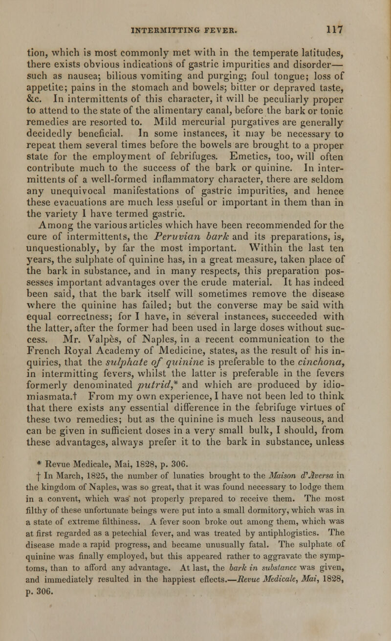 tion, which is most commonly met with in the temperate latitudes, there exists obvious indications of gastric impurities and disorder— such as nausea; bilious vomiting and purging; foul tongue; loss of appetite; pains in the stomach and bowels; bitter or depraved taste, &c. In intermittents of this character, it will be peculiarly proper to attend to the state of the alimentary canal, before the bark or tonic remedies are resorted to. Mild mercurial purgatives are generally decidedly beneficial. In some instances, it may be necessary to repeat them several times before the bowels are brought to a proper state for the employment of febrifuges. Emetics, too, will often contribute much to the success of the bark or quinine. In inter- mittents of a well-formed inflammatory character, there are seldom any unequivocal manifestations of gastric impurities, and hence these evacuations are much less useful or important in them than in the variety I have termed gastric. Among the various articles which have been recommended for the cure of intermittents, the Peruvian bark and its preparations, is, unquestionably, by far the most important. Within the last ten years, the sulphate of quinine has, in a great measure, taken place of the bark in substance, and in many respects, this preparation pos- sesses important advantages over the crude material. It has indeed been said, that the bark itself will sometimes remove the disease where the quinine has failed; but the converse may be said with equal correctness; for I have, in several instances, succeeded with the latter, after the former had been used in large doses without suc- cess. Mr. Valpes, of JNaples, in a recent communication to the French Royal Academy of Medicine, states, as the result of his in- quiries, that the sulphate of quinine is preferable to the cinchona, in intermitting fevers, whilst the latter is preferable in the fevers formerly denominated putrid* and which are produced by idio- miasmata.t From my own experience, I have not been led to think that there exists any essential difference in the febrifuge virtues of these two remedies; but as the quinine is much less nauseous, and can be given in sufficient doses in a very small bulk, I should, from these advantages, always prefer it to the bark in substance, unless * Revue Medicale, Mai, 1828, p. 306. j- In March, 1825, the number of lunatics brought to the Maison d'Aversa in the kingdom of Naples, was so great, that it was found necessary to lodge them in a convent, which was' not properly prepared to receive them. The most filthy of these unfortunate beings were put into a small dormitory, which was in a state of extreme filthiness. A fever soon broke out among them, which was at first regarded as a petechial fever, and was treated by antiphlogistics. The disease made a rapid progress, and became unusually fatal. The sulphate of quinine was finally employed, but this appeared rather to aggravate the symp- toms, than to afford any advantage. At last, the bark in substance was given, and immediately resulted in the happiest effects.—Revue Medicale, Mai, 1828, p. 306.