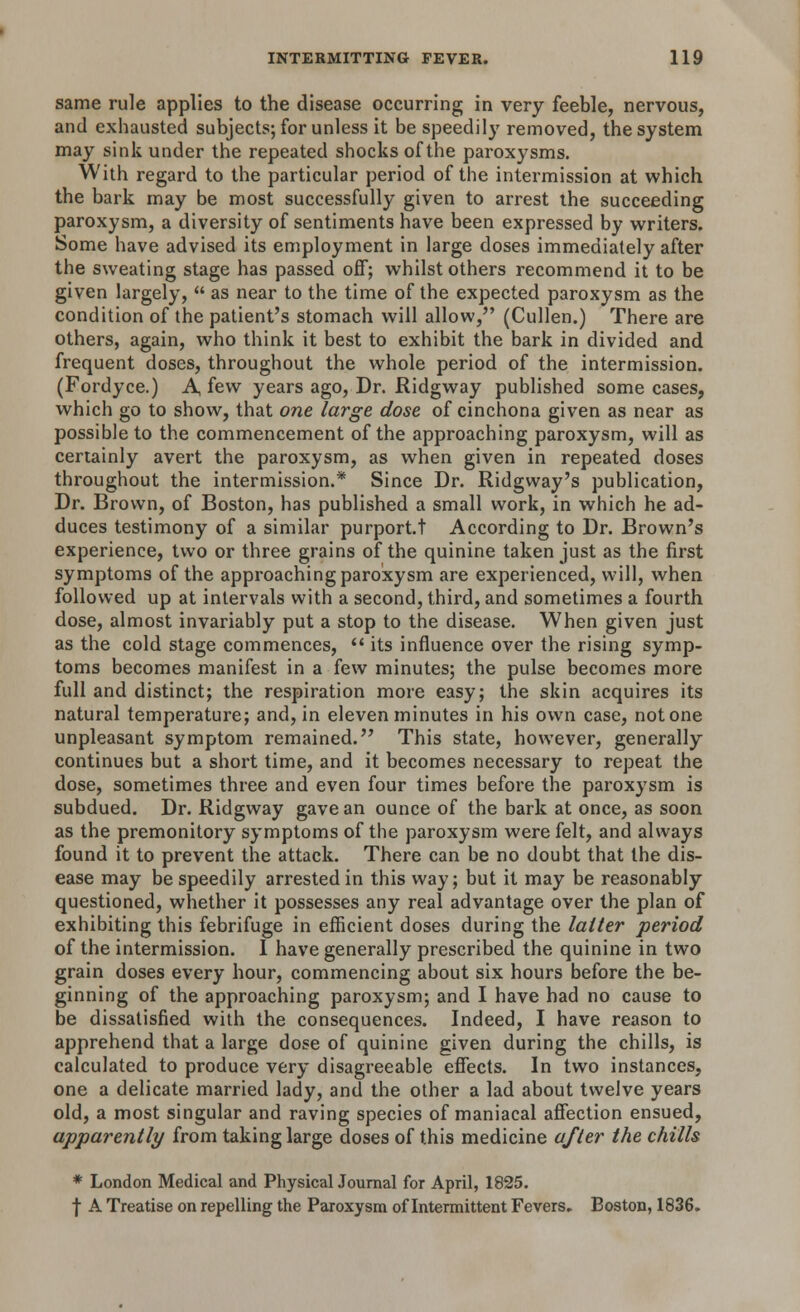 same rule applies to the disease occurring in very feeble, nervous, and exhausted subjects; for unless it be speedily removed, the system may sink under the repeated shocks of the paroxysms. With regard to the particular period of the intermission at which the bark may be most successfully given to arrest the succeeding paroxysm, a diversity of sentiments have been expressed by writers. Some have advised its employment in large doses immediately after the sweating stage has passed off; whilst others recommend it to be given largely,  as near to the time of the expected paroxysm as the condition of the patient's stomach will allow, (Cullen.) There are others, again, who think it best to exhibit the bark in divided and frequent doses, throughout the whole period of the intermission. (Fordyce.) A, few years ago, Dr. Ridgway published some cases, which go to show, that one large dose of cinchona given as near as possible to the commencement of the approaching paroxysm, will as certainly avert the paroxysm, as when given in repeated doses throughout the intermission.* Since Dr. Ridgway's publication, Dr. Brown, of Boston, has published a small work, in which he ad- duces testimony of a similar purport.t According to Dr. Brown's experience, two or three grains of the quinine taken just as the first symptoms of the approaching paroxysm are experienced, will, when followed up at intervals with a second, third, and sometimes a fourth dose, almost invariably put a stop to the disease. When given just as the cold stage commences,  its influence over the rising symp- toms becomes manifest in a few minutes; the pulse becomes more full and distinct; the respiration more easy; the skin acquires its natural temperature; and, in eleven minutes in his own case, not one unpleasant symptom remained. This state, however, generally continues but a short time, and it becomes necessary to repeat the dose, sometimes three and even four times before the paroxysm is subdued. Dr. Ridgway gave an ounce of the bark at once, as soon as the premonitory symptoms of the paroxysm were felt, and always found it to prevent the attack. There can be no doubt that the dis- ease may be speedily arrested in this way; but it may be reasonably questioned, whether it possesses any real advantage over the plan of exhibiting this febrifuge in efficient doses during the latter period of the intermission. I have generally prescribed the quinine in two grain doses every hour, commencing about six hours before the be- ginning of the approaching paroxysm; and I have had no cause to be dissatisfied with the consequences. Indeed, I have reason to apprehend that a large dose of quinine given during the chills, is calculated to produce very disagreeable effects. In two instances, one a delicate married lady, and the other a lad about twelve years old, a most singular and raving species of maniacal affection ensued, apparently from taking large doses of this medicine after the chills * London Medical and Physical Journal for April, 1825. f A Treatise on repelling the Paroxysm of Intermittent Fevers. Boston, 1836.