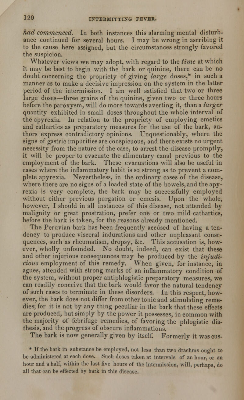 had commenced. In both instances this alarming mental disturb- ance continued for several hours. I may be wrong in ascribing it to the cause here assigned, but the circumstances strongly favored the suspicion. Whatever views we may adopt, with regard to the time at which it may be best to begin with the bark or quinine, there can be no doubt concerning the propriety of giving large doses,* in such a manner as to make a decisive impression on tbe system in the latter period of the intermission. I am well satisfied that two or three large doses—three grains of the quinine, given two or three hours before the paroxysm, will do more towards averting it, than a larger quantity exhibited in small doses throughout the whole interval of the apyrexia. In relation to the propriety of employing emetics and cathartics as preparatory measures for the use of the bark, au- thors express contradictory opinions. Unquestionably, where the signs of gastric impurities are conspicuous, and there exists no urgent necessity from the nature of the case, to arrest the disease promptly, it will be proper to evacuate the alimentary canal previous to the employment of the bark. These evacuations will also be useful in cases where the inflammatory habit is so strong as to prevent a com- plete apyrexia. Nevertheless, in the ordinary cases of the disease, where there are no signs of a loaded state of the bowels, and the apy- rexia is very complete, the bark may be successfully employed without either previous purgation or emesis. Upon the whole, however, I should in all instances of this disease, not attended by malignity or great prostration, prefer one or two mild cathartics, before the bark is taken, for the reasons already mentioned. The Peruvian bark has been frequently accused of having a ten- dency to produce visceral indurations and other unpleasant conse- quences, such as rheumatism, dropsy, &c. This accusation is, how- ever, wholly unfounded. No doubt, indeed, can exist that these and other injurious consequences may be produced by the injudi- cious employment of this remedy. When given, for instance, in agues, attended with strong marks of an inflammatory condition of the system, without proper antiphlogistic preparatory measures, we can readily conceive that the bark would favor the natural tendency of such cases to terminate in these disorders. In this respect, how- ever, the bark does not differ from other tonic and stimulating reme- dies; for it is not by any thing peculiar in the bark that these effects are produced, but simply by the power it possesses, in common with the majority of febrifuge remedies, of favoring the phlogistic dia- thesis, and the progress of obscure inflammations. The bark is now generally given by itself. Formerly it was cus- * If the bark in substance be employed, not less than two drachms ought to be administered at each dose. Such doses taken at intervals of an hour, or an hour and a half, within the last five hours of the intermission, will, perhaps, do all that can be effected by bark in this disease.