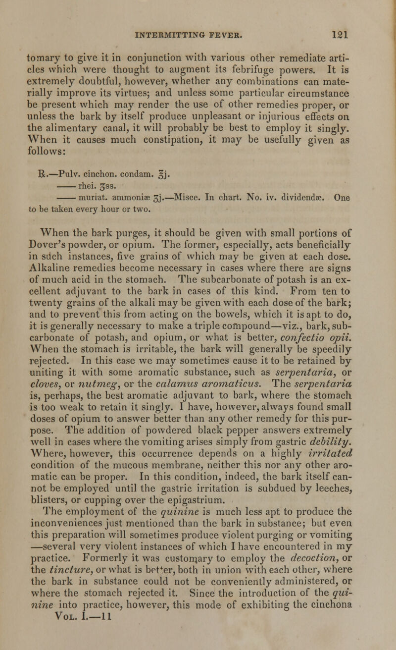 tomary to give it in conjunction with various other remediate arti- cles which were thought to augment its febrifuge powers. It is extremely doubtful, however, whether any combinations can mate- rially improve its virtues; and unless some particular circumstance be present which may render the use of other remedies proper, or unless the bark by itself produce unpleasant or injurious effects on the alimentary canal, it will probably be best to employ it singly. When it causes much constipation, it may be usefully given as follows: R.—Pulv. cinchon. condam. ^j. rhei. gss. muriat. ammoniae 3j.—Misce. In chart. No. iv. dividends. One to be taken every hour or two. When the bark purges, it should be given with small portions of Dover's powder, or opium. The former, especially, acts beneficially in such instances, five grains of which may be given at each dose. Alkaline remedies become necessary in cases where there are signs of much acid in the stomach. The subcarbonate of potash is an ex- cellent adjuvant to the bark in cases of this kind. From ten to twenty grains of the alkali may be given with each dose of the bark; and to prevent this from acting on the bowels, which it is apt to do, it is generally necessary to make a triple compound—viz., bark, sub- carbonate of potash, and opium, or what is better, confectio opii. When the stomach is irritable, the bark will generally be speedily rejected. In this case we may sometimes cause it to be retained by uniting it with some aromatic substance, such as serpentaria, or cloves, or nutmeg, or the calamus aromaticus. The serpentaria is, perhaps, the best aromatic adjuvant to bark, where the stomach is too weak to retain it singly. I have, however, always found small doses of opium to answer better than any other remedy for this pur- pose. The addition of powdered black pepper answers extremely well in cases where the vomiting arises simply from gastric debility. Where, however, this occurrence depends on a highly irritated condition of the mucous membrane, neither this nor any other aro- matic can be proper. In this condition, indeed, the bark itself can- not be employed until the gastric irritation is subdued by leeches, blisters, or cupping over the epigastrium. The employment of the quinine is much less apt to produce the inconveniences just mentioned than the bark in substance; but even this preparation will sometimes produce violent purging or vomiting —several very violent instances of which I have encountered in my practice. Formerly it was customary to employ the decoction, or the tincture, or what is better, both in union with each other, where the bark in substance could not be conveniently administered, or where the stomach rejected it. Since the introduction of the qui- nine into practice, however, this mode of exhibiting the cinchona Vol. I.—11
