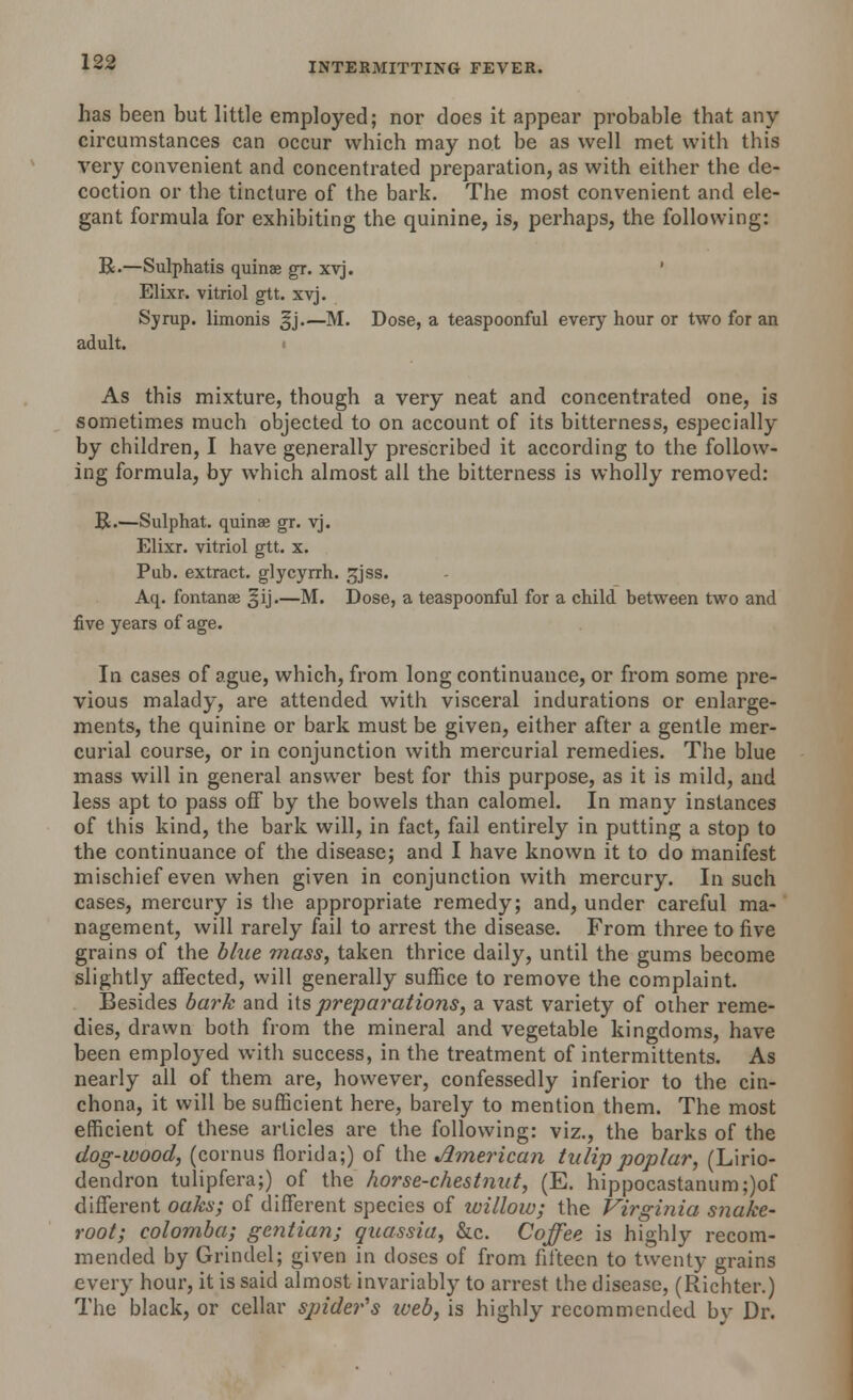 has been but little employed; nor does it appear probable that any circumstances can occur which may not be as well met with this very convenient and concentrated preparation, as with either the de- coction or the tincture of the bark. The most convenient and ele- gant formula for exhibiting the quinine, is, perhaps, the following: R.—Sulphatis quinae gr. xvj. ' Elixr. vitriol gtt. xvj. Syrup, limonis gj.—M. Dose, a teaspoonful every hour or two for an adult. As this mixture, though a very neat and concentrated one, is sometimes much objected to on account of its bitterness, especially by children, I have generally prescribed it according to the follow- ing formula, by which almost all the bitterness is wholly removed: R.—Sulphat. quinae gr. vj. Elixr. vitriol gtt. x. Pub. extract, glycyrrh. £jss. Aq. fontanae §ij.—M. Dose, a teaspoonful for a child between two and five years of age. In cases of ague, which, from long continuance, or from some pre- vious malady, are attended with visceral indurations or enlarge- ments, the quinine or bark must be given, either after a gentle mer- curial course, or in conjunction with mercurial remedies. The blue mass will in general answer best for this purpose, as it is mild, and less apt to pass off by the bowels than calomel. In many instances of this kind, the bark will, in fact, fail entirely in putting a stop to the continuance of the disease; and I have known it to do manifest mischief even when given in conjunction with mercury. In such cases, mercury is the appropriate remedy; and, under careful ma- nagement, will rarely fail to arrest the disease. From three to five grains of the blue mass, taken thrice daily, until the gums become slightly affected, will generally suffice to remove the complaint. Besides bark and its preparations, a vast variety of other reme- dies, drawn both from the mineral and vegetable kingdoms, have been employed with success, in the treatment of intermittents. As nearly all of them are, however, confessedly inferior to the cin- chona, it will be sufficient here, barely to mention them. The most efficient of these articles are the following: viz., the barks of the dog-wood, (cornus florida;) of the American tulip poplar, (Lirio- dendron tulipfera;) of the horse-chestnut, (E. hippocastanum;)of different oaks; of different species of willow; the Virginia snake- root; colomba; gentian; quassia, &c. Coffee is highly recom- mended by Grindel; given in doses of from fifteen to twenty grains every hour, it is said almost invariably to arrest the disease, (Richter.) The black, or cellar sjrider's web, is highly recommended by Dr.