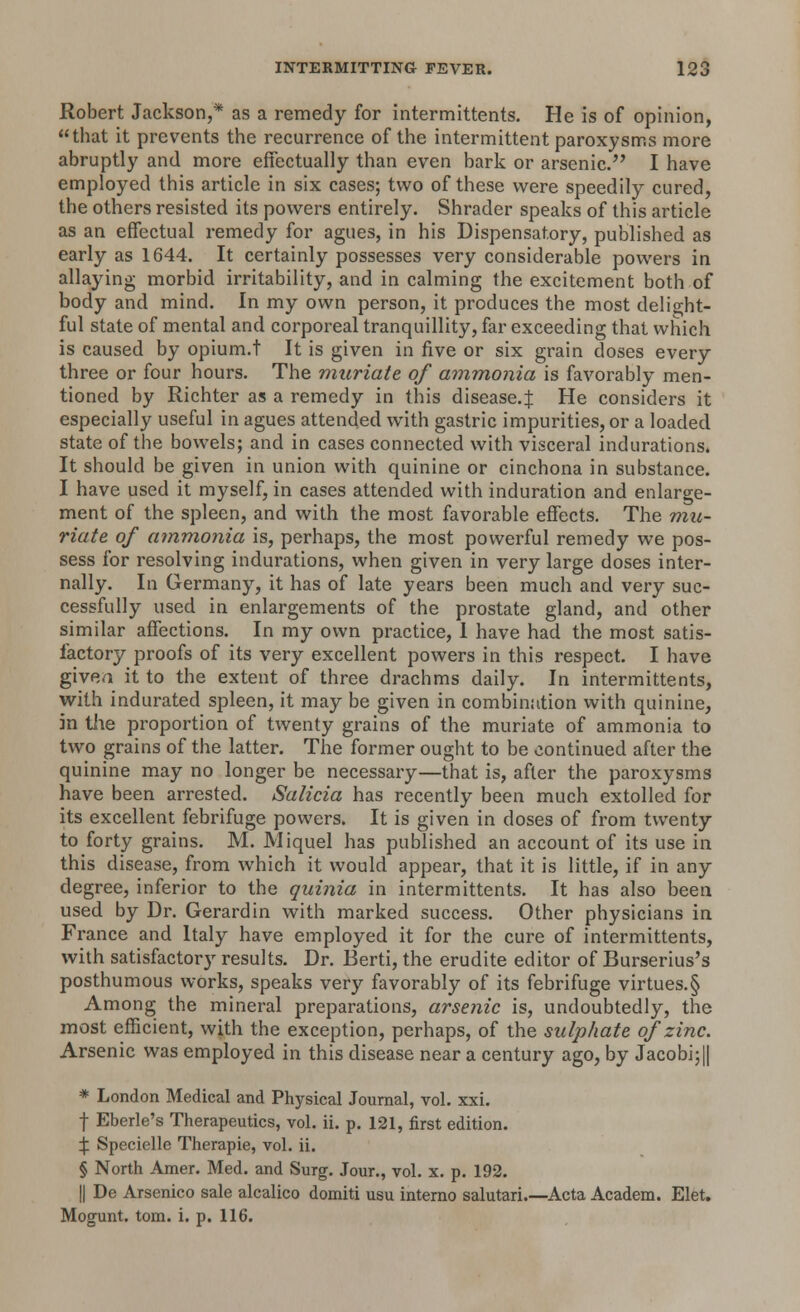 Robert Jackson,* as a remedy for intermittents. He is of opinion, that it prevents the recurrence of the intermittent paroxysms more abruptly and more effectually than even bark or arsenic. I have employed this article in six cases; two of these were speedily cured, the others resisted its powers entirely. Shrader speaks of this article as an effectual remedy for agues, in his Dispensatory, published as early as 1644. It certainly possesses very considerable powers in allaying morbid irritability, and in calming the excitement both of body and mind. In my own person, it produces the most delight- ful state of mental and corporeal tranquillity, far exceeding that which is caused by opium.t It is given in five or six grain doses every three or four hours. The muriate of ammonia is favorably men- tioned by Richter as a remedy in this disease.J He considers it especially useful in agues attended with gastric impurities, or a loaded state of the bowels; and in cases connected with visceral indurations. It should be given in union with quinine or cinchona in substance. I have used it myself, in cases attended with induration and enlarge- ment of the spleen, and with the most favorable effects. The mu- riate of ammonia is, perhaps, the most powerful remedy we pos- sess for resolving indurations, when given in very large doses inter- nally. In Germany, it has of late years been much and very suc- cessfully used in enlargements of the prostate gland, and other similar affections. In my own practice, 1 have had the most satis- factory proofs of its very excellent powers in this respect. I have givea it to the extent of three drachms daily. In intermittents, with indurated spleen, it may be given in combination with quinine, in the proportion of twenty grains of the muriate of ammonia to two grains of the latter. The former ought to be continued after the quinine may no longer be necessary—that is, after the paroxysms have been arrested. Salicia has recently been much extolled for its excellent febrifuge powers. It is given in doses of from twenty to forty grains. M. Miquel has published an account of its use in this disease, from which it would appear, that it is little, if in any degree, inferior to the quinia in intermittents. It has also been used by Dr. Gerardin with marked success. Other physicians in France and Italy have employed it for the cure of intermittents, with satisfactory results. Dr. Berti, the erudite editor of Burserius's posthumous works, speaks very favorably of its febrifuge virtues.§ Among the mineral preparations, arsenic is, undoubtedly, the most efficient, with the exception, perhaps, of the sulphate of zinc. Arsenic was employed in this disease near a century ago, by Jacobi;|| * London Medical and Physical Journal, vol. xxi. f Eberle's Therapeutics, vol. ii. p. 121, first edition. X Specielle Therapie, vol. ii. § North Amer. Med. and Surg. Jour., vol. x. p. 192. || De Arsenico sale alcalico domiti usu interno salutari.—Acta Academ. Elet. Mogunt. torn. i. p. 116.