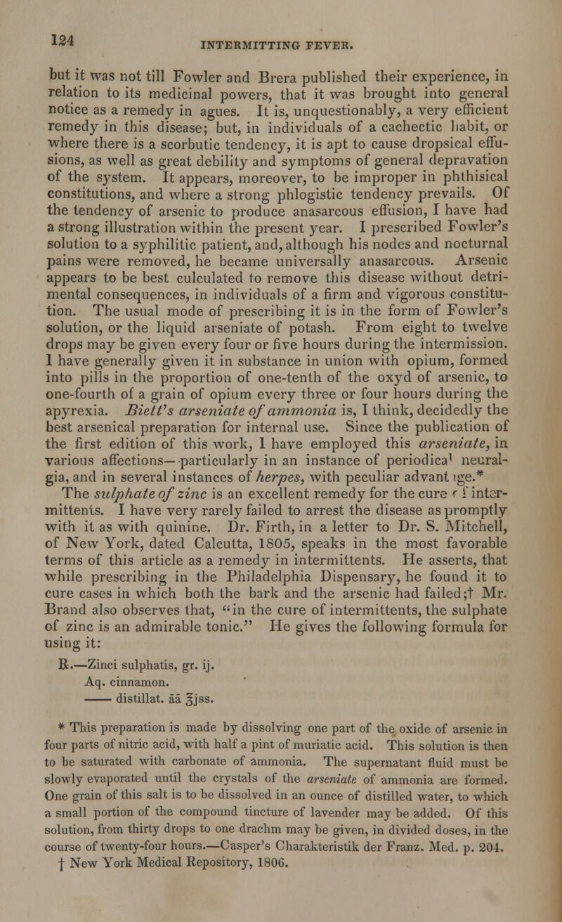 INTERMITTING FEVER. but it was not till Fowler and Brera published their experience, in relation to its medicinal powers, that it was brought into general notice as a remedy in agues. It is, unquestionably, a very efficient remedy in this disease; but, in individuals of a cachectic habit, or where there is a scorbutic tendency, it is apt to cause dropsical effu- sions, as well as great debility and symptoms of general depravation of the system. It appears, moreover, to be improper in phthisical constitutions, and where a strong phlogistic tendency prevails. Of the tendency of arsenic to produce anasarcous effusion, I have had a strong illustration within the present year. I prescribed Fowler's solution to a syphilitic patient, and, although his nodes and nocturnal pains were removed, he became universally anasarcous. Arsenic appears to be best culculated to remove this disease without detri- mental consequences, in individuals of a firm and vigorous constitu- tion. The usual mode of prescribing it is in the form of Fowler's solution, or the liquid arseniate of potash. From eight to twelve drops may be given every four or five hours during the intermission. 1 have generally given it in substance in union with opium, formed into pills in the proportion of one-tenth of the oxyd of arsenic, to one-fourth of a grain of opium every three or four hours during the apyrexia. Biettfs arseniate of ammonia is, I think, decidedly the best arsenical preparation for internal use. Since the publication of the first edition of this work, 1 have employed this arseniate, in various affections—particularly in an instance of periodica1 neural- gia, and in several instances of herpes, with peculiar advant tge.* The sulphate of zinc is an excellent remedy for the cure r i'inter- mittents. I have very rarely failed to arrest the disease as promptly with it as with quinine. Dr. Firth, in a letter to Dr. S. Mitchell, of New York, dated Calcutta, 1S05, speaks in the most favorable terms of this article as a remedy in intermittents. He asserts, that while prescribing in the Philadelphia Dispensary, he found it to cure cases in which both the bark and the arsenic had failed ;t Mr. Brand also observes that, in the cure of intermittents, the sulphate of zinc is an admirable tonic. He gives the following formula for using it: R.—Zinci sulphatis, gr. ij. Aq. cinnamon. distillat. aa ^jss. * This preparation is made by dissolving one part of the oxide of arsenic in four parts of nitric acid, with half a pint of muriatic acid. This solution is then to be saturated with carbonate of ammonia. The supernatant fluid must be slowly evaporated until the crystals of the arseniate of ammonia are formed. One grain of this salt is to be dissolved in an ounce of distilled water, to which a small portion of the compound tincture of lavender may be added. Of this solution, from thirty drops to one drachm may be given, in divided doses, in the course of twenty-four hours—Casper's Charakteristik der Franz. Med. p. 204. f New York Medical Repository, 1806.