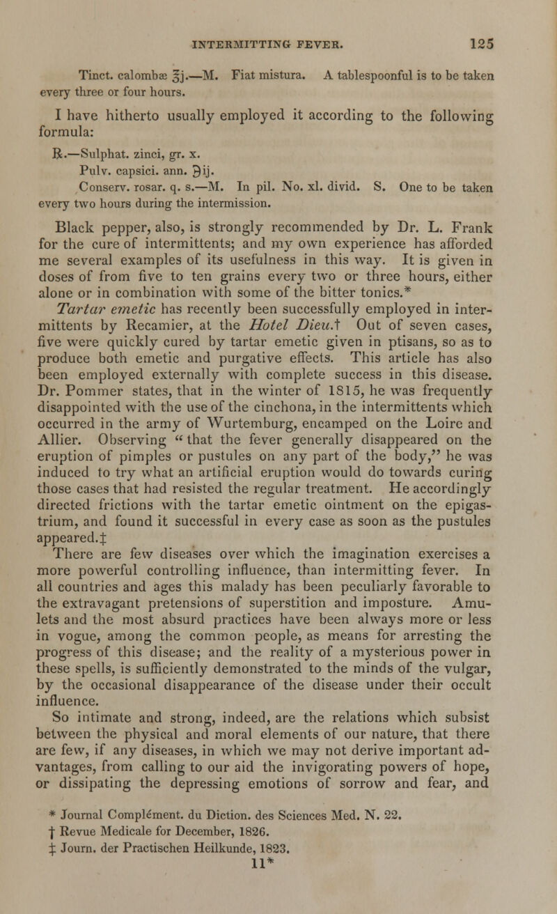 Tinct. calombae gj.—M. Fiat mistura. A tablespoonful is to be taken every three or four hours. I have hitherto usually employed it according to the following formula: R.—Sulphat. zinci, gr. x. Pulv. capsici. ann. 9ij. Conserv. rosar. q. s.—M. In pil. No. xl. divid. S. One to be taken every two hours during the intermission. Black pepper, also, is strongly recommended by Dr. L. Frank for the cure of intermittents; and my own experience has afforded me several examples of its usefulness in this way. It is given in doses of from five to ten grains every two or three hours, either alone or in combination with some of the bitter tonics.* Tartar emetic has recently been successfully employed in inter- mittents by Recamier, at the Hotel DieuA Out of seven cases, five were quickly cured by tartar emetic given in ptisans, so as to produce both emetic and purgative effects. This article has also been employed externally with complete success in this disease. Dr. Pommer states, that in the winter of 1815, he was frequently disappointed with the use of the cinchona, in the intermittents which occurred in the army of Wurtemburg, encamped on the Loire and Allier. Observing  that the fever generally disappeared on the eruption of pimples or pustules on any part of the body, he was induced to try what an artificial eruption would do towards curing those cases that had resisted the regular treatment. He accordingly directed frictions with the tartar emetic ointment on the epigas- trium, and found it successful in every case as soon as the pustules appeared. J There are few diseases over which the imagination exercises a more powerful controlling influence, than intermitting fever. In all countries and ages this malady has been peculiarly favorable to the extravagant pretensions of superstition and imposture. Amu- lets and the most absurd practices have been always more or less in vogue, among the common people, as means for arresting the progress of this disease; and the reality of a mysterious power in these spells, is sufficiently demonstrated to the minds of the vulgar, by the occasional disappearance of the disease under their occult influence. So intimate and strong, indeed, are the relations which subsist between the physical and moral elements of our nature, that there are few, if any diseases, in which we may not derive important ad- vantages, from calling to our aid the invigorating powers of hope, or dissipating the depressing emotions of sorrow and fear, and * Journal Complement, du Diction, des Sciences Med. N. 22. | Revue Medicale for December, 1826. }: Journ. der Practischen Heilkunde, 1823. 11*